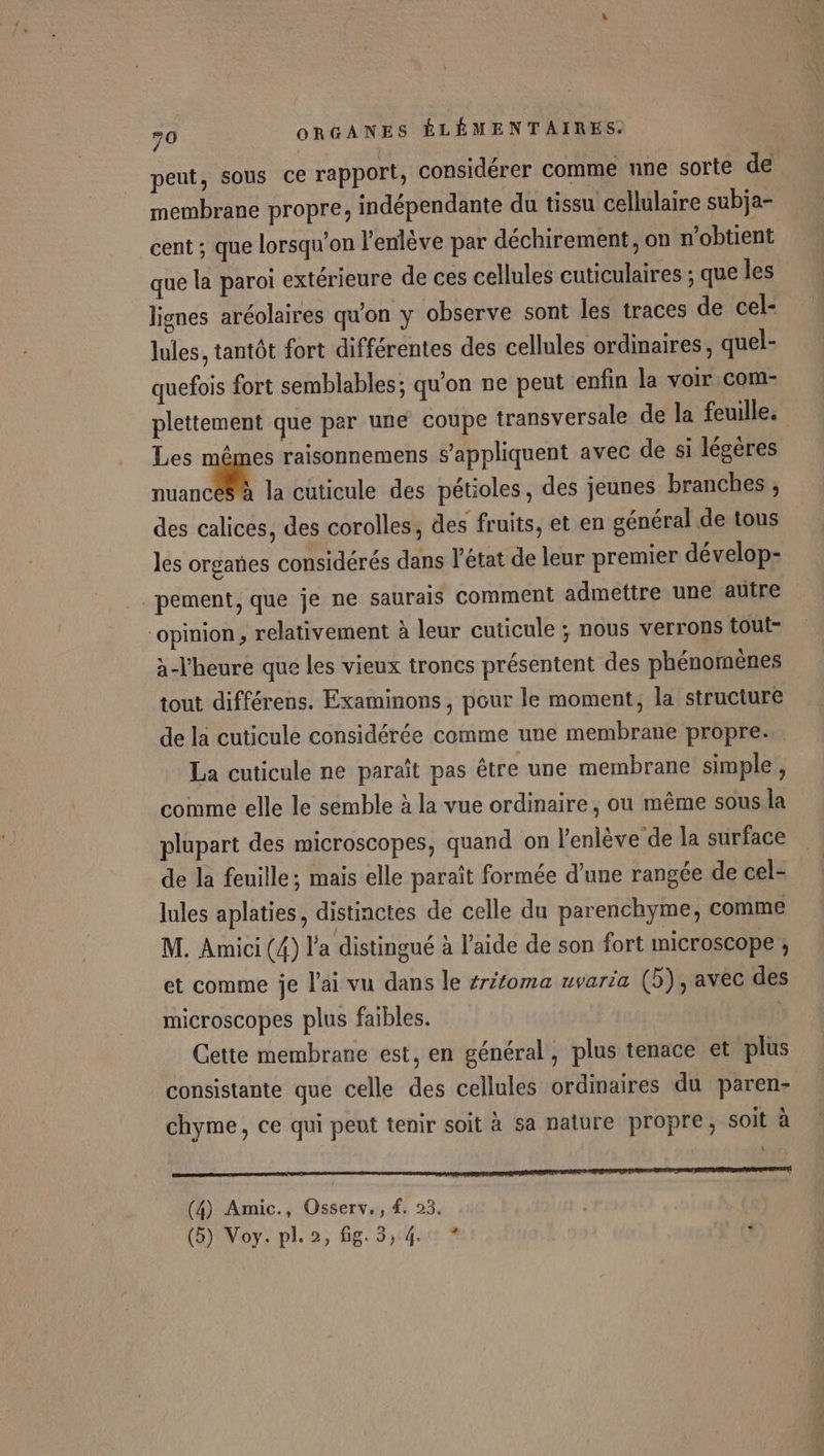 peut, sous ce rapport, considérer comme nne sorte de membrane propre, indépendante du tissu cellulaire subja- cent ; que lorsqu'on l’enlève par déchirement, on n'obtient que la paroi extérieure de ces cellules cuticulaires ; que les lignes aréolaires qu'on y observe sont les traces de cel- lules, tantôt fort différentes des cellules ordinaires, quel- quefois fort semblables; qu'on ne peut enfin la voir com- plettement que par une coupe transversale de la feuille. Les mêmes raisonnemens s'appliquent avec de si légères an la cüticule des pétioles, des jeunes branches ; des calices, des corolles, des fruits, et en général de tous les organes considérés dans l’état de leur premier dévelop- pement, que je ne saurais comment admettre une autre opinion , relativement à leur cuticule ; nous verrons tout à-Vheure que les vieux troncs présentent des phénomènes tout différens. Examinons, pour le moment, la structure de la cuticule considérée comme une membrane propre. La cuticule ne paraît pas être une membrane simple, comme elle le semble à la vue ordinaire, ou même sous.la plupart des microscopes, quand on l'enlève de la surface de la feuille; mais elle paraît formée d’une rangée de cel- lules aplaties, distinctes de celle du parenchyme, comme M. Amici (4) l'a distingué à l’aide de son fort microscope , et comme je l'ai vu dans le #r/oma uvaria (5), avec des microscopes plus faibles. Cette membrane est, en général, plus tenace et plus consistante que celle des cellules ordinaires du paren- chyme, ce qui peut tenir soit à sa nature propre, soit à » IA A (4) Amic., Osserv,, #. 23. | (5) Voy. pl. 2, fig. 3,4. ? (