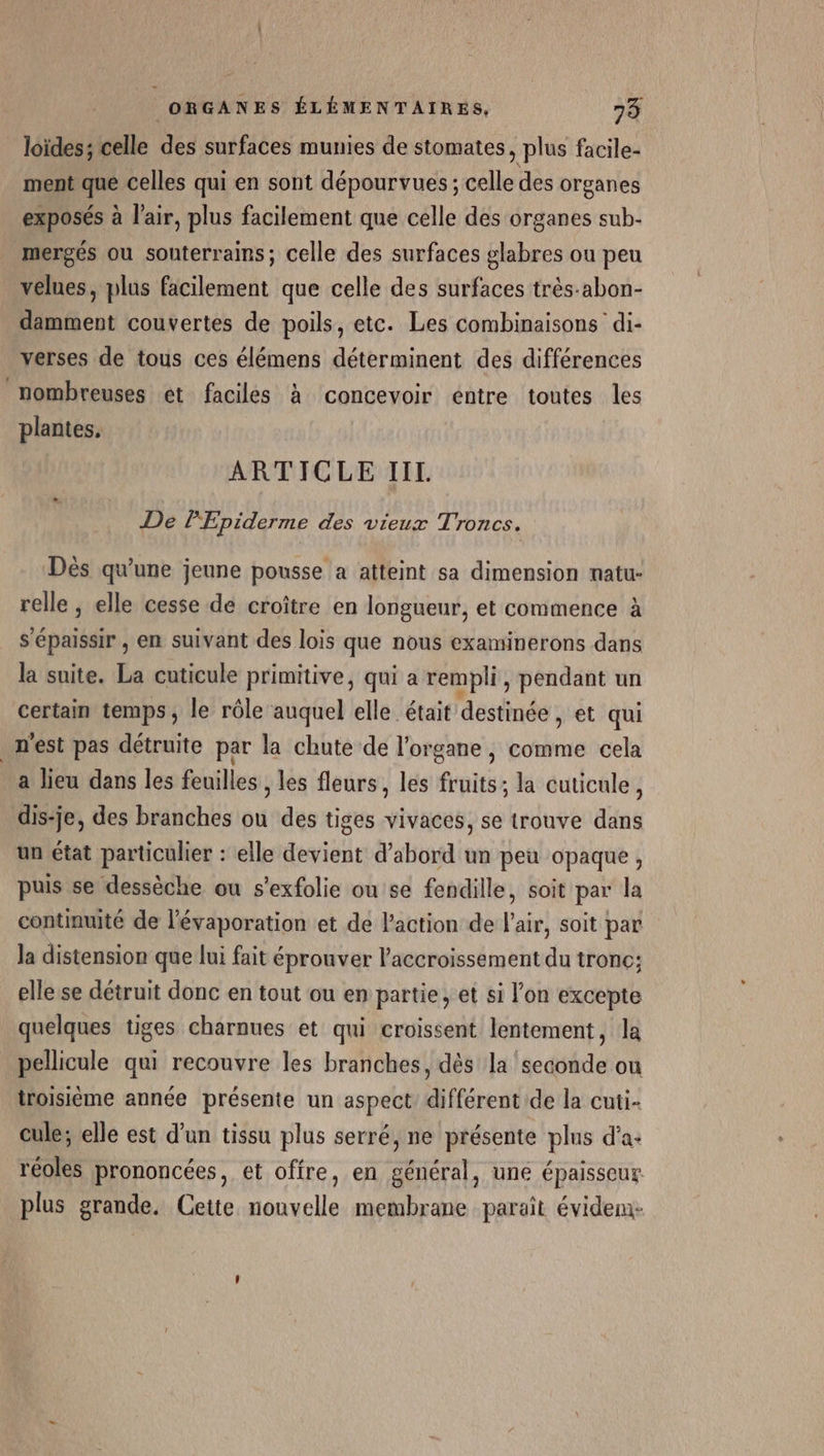 loïdes; celle des surfaces munies de stomates , plus facile- ment que celles qui en sont dépourvues ; celle des organes exposés à l'air, plus facilement que celle des organes sub- mergés ou souterrains; celle des surfaces glabres ou peu velues, plus facilement que celle des surfaces très-abon- damment couvertes de poils, etc. Les combinaisons di- verses de tous ces élémens déterminent des différences nombreuses et faciles à concevoir entre toutes les plantes, ARTICLE IIL. De PEpiderme des vieux Troncs. Dès qu'une jeune pousse a atteint sa dimension natu- relle, elle cesse de croître en longueur, et commence à s'épaissir , en suivant des lois que nous examinerons dans la suite. La cuticule primitive, qui a rempli, pendant un certain temps, le rôle auquel elle était destinée , et qui n'est pas détruite par la chute de l'organe, comme cela a lieu dans les feuilles , les fleurs, les fruits; la cuticule, dis-je, des branches ou des tiges vivaces, se trouve dans un état particulier : elle devient d’abord un peu opaque, puis se dessèche ou s'exfolie ou se fendille, soit par la continuité de lévaporation et de l’action de l'air, soit par la distension que lui fait éprouver l'accroissement du tronc; elle se détruit donc en tout ou en partie, et si l'on excepte quelques tiges charnues et qui croissent lentement, la pellicule qui recouvre les branches, dès la ‘seconde ou troisième année présente un aspect différent de la cuti- cule; elle est d’un tissu plus serré, ne présente plus d'a: réoles prononcées, et offre, en général, une épaisseur plus grande. Cette nouvelle membrane paraît évidem: