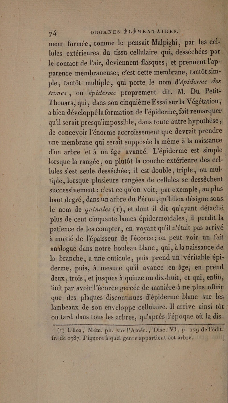 / L ORGANES ÉLÉMENTAIRES. ment formée, comme le pensait Malpighi, par les cel. lules extérieures du tissu cellulaire qui, desséchées par. le contact de l'air, deviennent flasques, et prennent l'ap- parence membraneuse; c’est cette membrane, tantôt sim- ple, tantôt multiple, qui porte le nom d’épiderme des troncs , où épiderme proprement dit. M. Du Pett- Thouars, qui, dans son cinquième Essai sur la Végétation; a bien développéla formation de l'épiderme, fait remarquer qu’il serait presqu'impossible, dans toute autre hypothèse, de concevoir l'énorme accroissement que devrait prendre une membrane qui serait supposée la même à la naissance d'un arbre ‘et à un âge avancé. L’épiderme est simple lorsque la rangée , ou plutôt la couche extérieure des cel- lules s’est seule desséchée; il est double, triple, ou mul- tiple, lorsque plusieurs rangées de cellules se dessèchent successivement : C'est Ce qu'on voit, par exemple, au plus haut degré, dans un arbre du Pérou , qu'Ulloa désigne sous, le nom de guinales (x), et dont il dit qu'ayant détaché plus de cent cinquante lames épidermoïdales , il perdit la patience de les compter, en voyant qu'il n’était pas arrivé à moitié de l'épaisseur de l'écorce; on peut voir un fait anälogue dans notre bouleau blanc, qui, à la naissance de la branche, a une enticule, puis prend un véritable épi- derme, puis, à mesure qu'il avance en âge; en prend deux, trois , et jusques à quinze ou dix-huit, et qui, enfin, finit par avoir l’écorce gercée de manière àne plusroffrir que des plaques discontinues d’épiderme blanc sur les lambeaux de son enveloppe cellulaire. Il arrive ainsi tôt ? ou tard dans tous les arbres, qu'après l'époque où la dis- oo oo (1) Ulloa, Mém. ph. sur l’'Amér., Disc. VI, p. 129 de l'édit. fr. de 1787. J’ignore à quel genre appartient cet arbre.