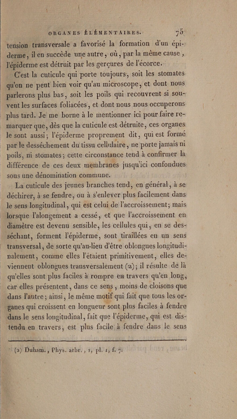 tension transversale a favorisé la formation d'un épi- derme , ilen succède une autre, où, par la même cause , l'épiderme est détruit par les gercures de l'écorce. C'est la cuticule qui por toujours, soit les stomates qu'on ne peut bien voir qu'au microscope ; et dont nous parlerons plus bas, soit les poils qui recouvrent si sou- vent les surfaces ilidcées , et dont nous nous occuperons plus tard. Je me borne à le mentionner ici pour faire re- marquer que, dès que la cuticule est détruite, ces organes le sont aussi, l'épiderme proprement dit, qui est formé par le desséchement du tissu cellnlaire , ne porte jamais ni poils, ni stomates ; cette circonstance tend à confirmer la différence de ces deux membranes jusqu'ici confondues sous une dénomination commune. La cuticule des jeunes branches tend, en général, à se déchirer, à se fendre, ou à s’enlever plus facilement dans le sens longitudinal, qui est celui de l'accroissement; mais lorsque l'alongement a cessé, et que l'accroissement en diamètre est devenu sensible, les cellules qui, en se des- séchant, forment l’épiderme, sont tiraillées en un sens transversal, de sorte qu’au-lieu d’être oblongues longitudi- nalement, comme elles l’étaient primitivement, elles de- viennent oblongues transversalement (2); il résulte de là qu’elles sont plus faciles à rompre en travers qu’en long, car elles présentent , dans ce sens , moins de cloisons que dans l'autre ; ainsi, le même motif qui fait que tous les or- ‘ganes qui croissent en longueur sont plus faciles à fendre dans le sens longitudinal, fait que l'épiderme, qui est dis- tendu en travers, est plus facile à fendre dans le sens om (2) Duham. , Phys. arbr,, 1, pl, x, f, 7: