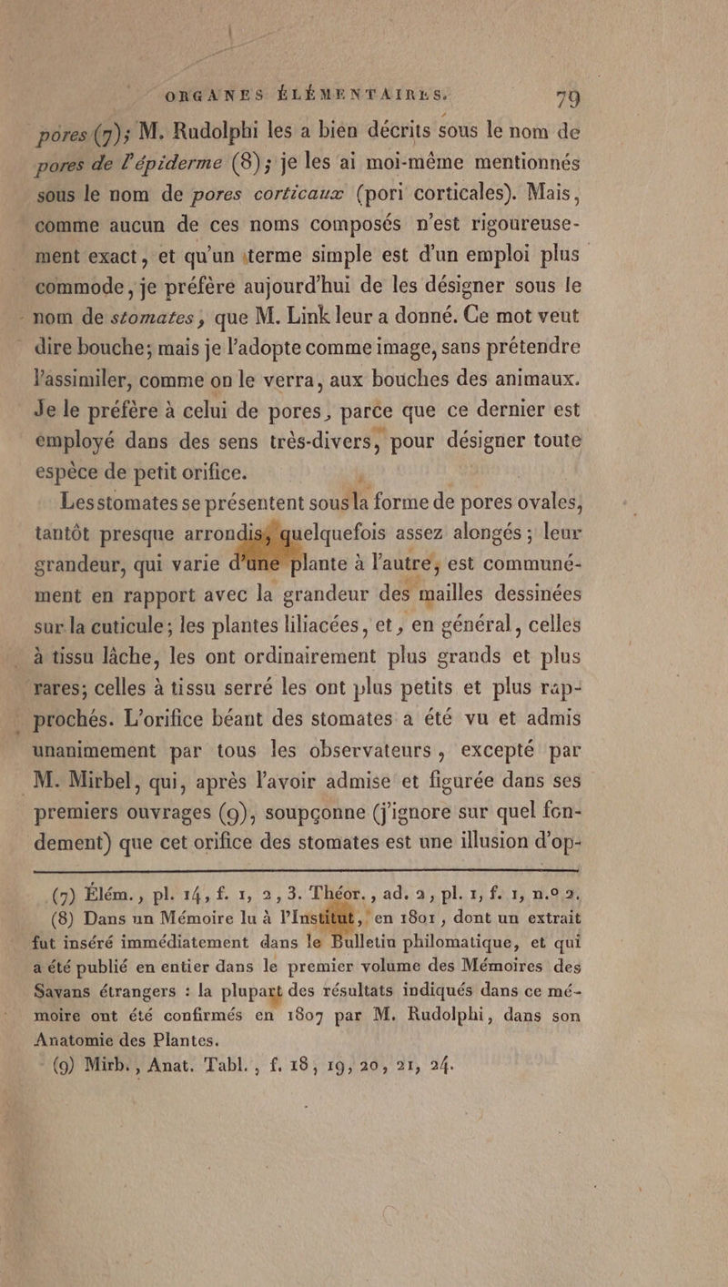 pores (7); M. Rudolphi les a bien décrits sous le nom de pores de l’épiderme (8); je les ai moi-même mentionnés sous le nom de pores corticaux (pori corticales). Mais, comme aucun de ces noms composés n'est rigoureuse- ment exact, et qu'un iterme simple est d’un emploi plus commode , je préfère aujourd'hui de les désigner sous le - nom de stomates, que M. Link leur a donné. Ce mot veut dire bouche; mais je l’adopte comme image, sans prétendre Vassimiler, comme on le verra, aux bouches des animaux. Je le préfère à celui de pores, parce que ce dernier est employé dans des sens très-divers, pour désigner toute espèce de petit orifice. | , Lesstomates se présentent sous la forme de pores ovales, tantôt presque arron uelquefois assez alongés ; leur grandeur, qui varie Fe à l'autre; est communé- ment en rapport avec la grandeur des mailles dessinées sur la cuticule; les plantes liliacées, et, en général, celles à tissu lâche, les ont ordinairement plus grands et plus rares; celles à tissu serré les ont plus petits et plus rap- prochés. L’orifice béant des stomates a été vu et admis unanimement par tous les observateurs, excepté par M: Mirbel, qui, après l'avoir admise et figurée dans ses premiers ouvrages (9), soupçonne (j'ignore sur quel fon- dement) que cet orifice des stomates est une illusion d’op- (9) Élém., pl. 14, £. 1, 2,3. Théor., ad. a, pl.1,f. 1, n.02. (8) Dans un Mémoire lu à Pen 18071, dont un extrait fut inséré immédiatement dans le Bulletin philomatique, et qui a été publié en entier dans le premier volume des Mémoires des Savans étrangers : la plupazt des résultats indiqués dans ce mé- moire ont été confirmés en 1807 par M. Rudolphi, dans son Anatomie des Plantes. (9) Mirb., Anat. Tabl., f. 18, 19, 20, 21, 24.