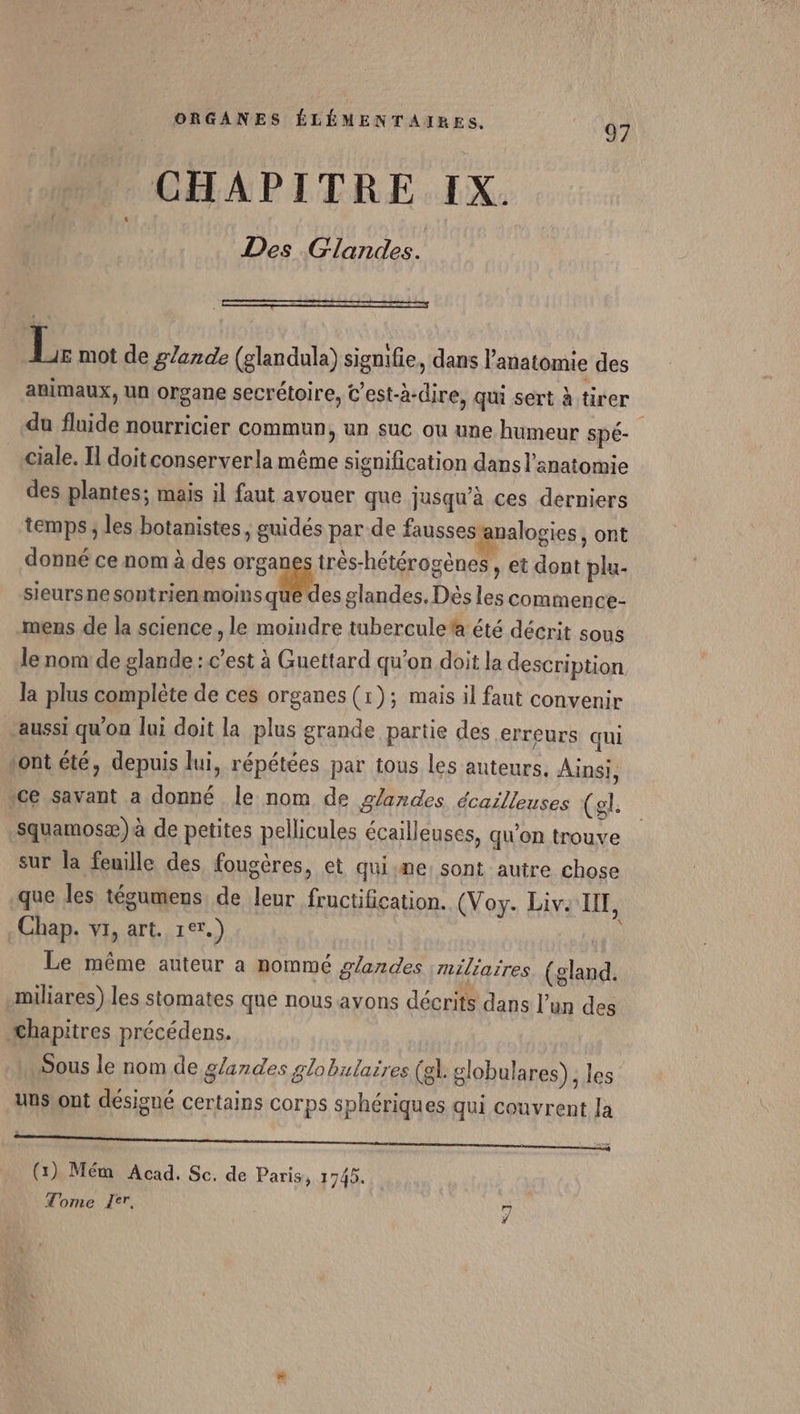 CHAPITRE IX. Des Glandes. . je mot de glande (glandula) signifie, dans l'anatomie des animaux, un organe secrétoire, C'est-à-dire, qui sert à tirer du fluide nourricier commun, un suc ou une humeur spé- ciale. Il doit conservera même signification dans l'anatomie des plantes; mais il faut avouer que jusqu’à ces derniers temps ; les botanistes, guidés par de fausses: valogies , ont donné ce nom à des organes très-hétérogènes , et dont plu- sieursnesontrienmoinsque des glandes. Dés les commence- mens de la science, le moindre tuberculeta été décrit sons le nom de glande : c’est à Guettard qu'on doit la description la plus complète de ces organes (1); mais il faut convenir aussi qu'on lui doit la plus grande partie des erreurs qui tont été, depuis lui, répétées par tous les auteurs. Ainsi, ce savant a donné le nom de glandes écailleuses (gl. squamosæ)à de petites pellicules écailleuses, qu’on trouve sur la feuille des fougères, et quisme: sont autre chose que les tégumens de leur fructification. (Voy. Live IF, Chap. vi, art. 1er.) | Le même auteur a nommé glandes miliaires (gland. miliares). les stomates que nous ayons décrits dans l’un des chapitres précédens. Sous le nom de glandes globulaires (el. globula res), les uus)ont désigné certains corps sphériques qui couvrent Ja (1) Mém Acad. Sc, de Paris, 174). Tome Ze, KI
