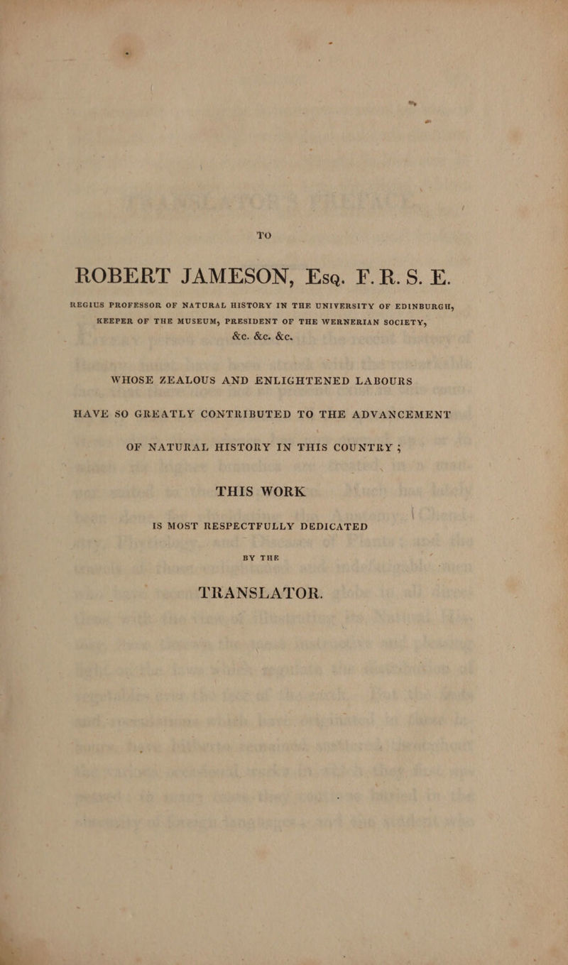 TO ROBERT JAMESON, Esa. F.R. S. E. REGIUS PROFESSOR OF NATURAL HISTORY IN THE UNIVERSITY OF EDINBURGH, KEEPER OF THE MUSEUM, PRESIDENT OF THE WERNERIAN SOCIETY, &amp;e. &amp;e. &amp;c. WHOSE ZEALOUS AND ENLIGHTENED LABOURS HAVE 50 GREATLY CONTRIBUTED TO THE ADVANCEMENT OF NATURAL HISTORY IN THIS COUNTRY 5 THIS WORK IS MOST RESPECTFULLY DEDICATED BY THE TRANSLATOR.