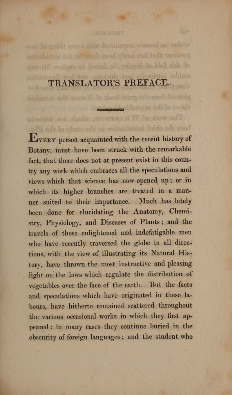 Every person acquainted with the recent history of Botany, must have been struck with the remarkable fact, that there does not at present exist in this coun- try any work which embraces all the speculations and views which that science has now opened up; or in which its higher branches are treated in a man- ner suited to their importance. Much has lately been done for elucidating the Anatomy, Chemi-. stry, Physiology, and Diseases of Plants; and the travels of those enlightened and indefatigable men who have recently traversed the globe in all direc- tions, with the view of illustrating its Natural His- tory, have thrown the most instructive and pleasing light on the laws which regulate the distribution of vegetables over the face of the earth. But the facts and speculations which have originated in these la- bours, have hitherto remained scattered throughout the various occasional works in which they first ap- peared: in many cases they continue buried in the obscurity of foreign languages; and the student who