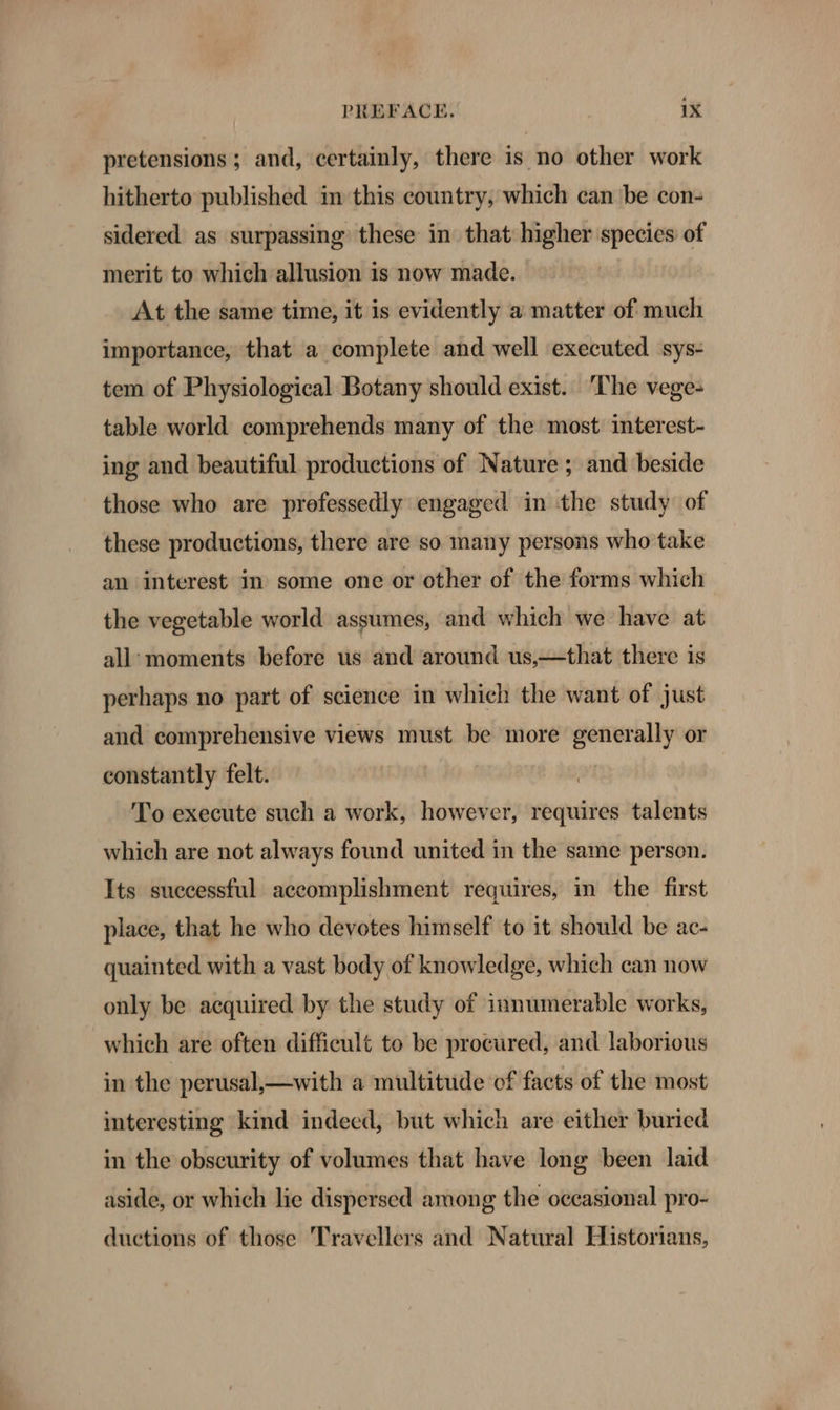 pretensions; and, certainly, there is no other work hitherto published in this country, which can ‘be con- sidered as surpassing these in that higher species of merit to which allusion is now made. At the same time, it is evidently a matter of much importance, that a complete and well executed sys- tem of Physiological Botany should exist. ‘The vege- table world comprehends many of the most interest- ing and beautiful productions of Nature ; and beside those who are professedly engaged in the study of these productions, there are so many persons who take an interest in some one or other of the forms which the vegetable world assumes, and which we have at all: moments before us and around us,—that there is perhaps no part of science in which the want of just and comprehensive views must be more generally or constantly felt. | To execute such a work, however, requires talents which are not always found united in the same person. Its suecessful accomplishment requires, in the first place, that he who devotes himself to it should be ac- quainted with a vast body of knowledge, which can now only be acquired by the study of innumerable works, which are often difficult to be procured, and laborious in the perusal,—with a multitude of facts of the most interesting kind indeed, but which are either buried in the obscurity of volumes that have long been laid aside, or which lie dispersed among the occasional pro- ductions of those Travellers and Natural Historians,