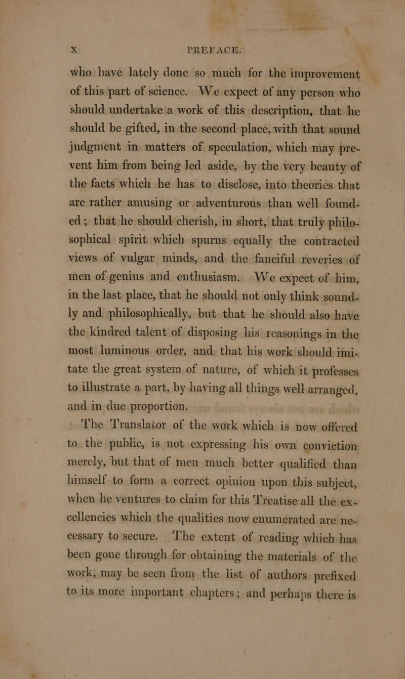 who. have lately done so much for the improvement of this part of science. We expect of any person who should undertake a work of this description, that he should be gifted, in the second place, with that sound judgment in matters of speculation, which may pre- vent him from being led aside, by the very beauty of the facts which he has to disclose, into theories that are rather amusing or adventurous than well found- ed ; that he should cherish, in short, that: truly philo- sophical spirit which spurns equally the contracted views of vulgar minds, and the fanciful reveries of men of genius and enthusiasm. We expect of him, in the last place, that he should not only think sound- ly and philosophically, but that he should also have the kindred talent of disposing his reasonings in the most luminous order, and: that his work should: imi- tate the great system. of nature, of which it professes to illustrate a part, by having all things well ormapged, and in due-proportion. The Translator of the work which is now offered to. the public, is not expressing his own convietion merely, but that of men much better qualified than himself to form a correet opinion upon this subject, when he ventures to claim for this Treatise all the ex- cellencies which the qualities now enumerated are ne- cessary to secure. ‘The extent of reading which has been gone through for obtaining the materials of the work, may be seen from the list of authors prefixed to its more important chapters; and perhaps there is
