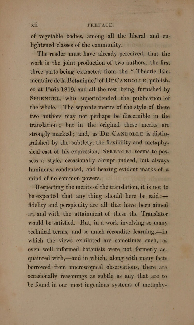 of vegetable bodies, among all the liberal and en- lightened classes of the community. | The reader must have already perceived, that the work is the joint produetion of two authors, the first three parts being extracted from. the “ Theorie Ele- mentaire de la Botanique,” of DECANDOLLE, publish- ed at Paris 1819, and all the rest being furnished by SPRENGEL, who superintended the publication of the whole. The separate merits of the style of these two authors may not perhaps be discernible in the translation ; but in the original these merits are strongly marked ; and, as DE CANDOLLE is distin- guished by the subtlety, the flexibility and metaphy- sical cast of his expression, SPRENGEL seems to pos- sess a style, occasionally abrupt indeed, but always luminous, condensed, and bearing evident marks of a mind of no common powers. Respecting the merits of the translation, it is not to be expected that any thing should here be said :— fidelity and perspicuity are all that have been aimed at, and with the attainment of these the Translator would be satisfied. But, in a work involving so many technical terms, and so much recondite learning,—in which the views exhibited are sometimes such, as even well informed botanists were not formerly ac- quainted with,—and in which, along with many facts borrowed from microscopical observations, there are occasionally reasonings as subtle as any that are to be found in our most ingenious systems of metaphy-