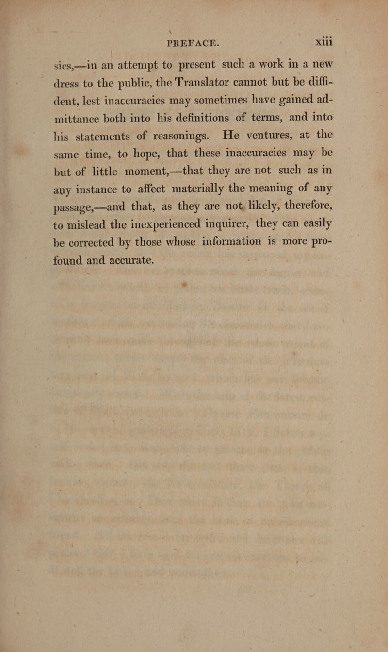 x PREFACE. Xl sics,—in an attempt to present such a work in a new dress to the public, the Translator cannot but be diffi- dent, lest inaccuracies may sometimes have gained ad- mittance both into his definitions of terms, and into his statements of reasonings. He ventures, at the same time, to hope, that these inaccuracies may be but of little moment,—that they are not such as in any instance to affect materially the meaning of any passage,—and that, as they are not. likely, therefore, to mislead the inexperienced inquirer, they can easily be corrected by those whose information is more pro- found and accurate.