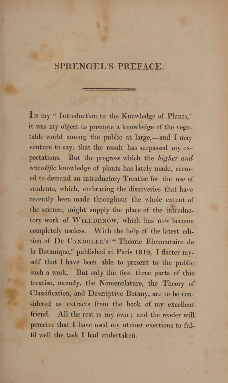 on + SPRENGEL’S PREFACE. In my “ Introduction to the Knowledge of Plants,” it was my object to promote a knowledge of the vege- table world among the public at large,—and I may venture to say, that the result has surpassed my ex- pectations. But the progress which the higher and scientific knowledge of plants has lately made, seem- ed to demand an introductory Treatise for the use of students, which, embracing the discoveries that have recently been made throughout the whole extent öf the science, might supply the place of the introduc- tory work of WiILLDENOW, which has now become completely useless. With the help of the latest edi- tion of DE Canpouue’s “ Theorie Elementaire de la Botanique,” published at Paris 1819, I flatter my- self that I have been able to present to the public such a work. But only the first three parts of this treatise, namely, the Nomenclature, the Theory of Classification, and Descriptive Botany, are to be con- sidered as extracts from the book of my excellent friend. All the rest is my own; and the reader will fil well the task I had undertaken.