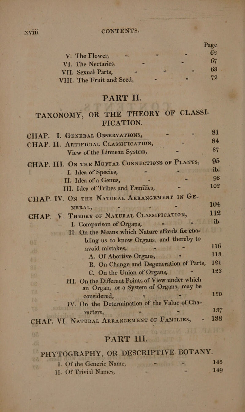 V. The Flower, = - 7 VI. The Nectaries, - - VII. Sexual Parts, - - E VIII. The Fruit and Seed, - » PART II. FICATION. CHAP. I. GENERAL ÜBSERVATIONS, - - CHAP. II. ArTIFICIAL CLASSIFICATION, _ - View of the Linnean System, - CHAP. III. On rue MuruAL ConNEcTions oF PLANTS, I. Idea of Species, - - II. Idea of a Genus, yt Meme III. Idea of Tribes and Families, - CHAP. IV. On tHe Natura ARRANGEMENT IN GE- NERAL, a - 2 CHAP. V. Turory or NATURAL CLASSIFICATION, I. Comparison of Organs, - - II. On the Means which Nature affords for ena- bling us to know Organs, and nee to avoid mistakes, - - A. Of Abortive Organs, - €. On the Union of Organs, - II. On the Different Points of View under which an Organ, or a System of Organs, may be considered; = “ IV. On the Determination of the Value of Cha- racters, - - CHAP. VI. NATURAL ARRANGEMENT OF FAMILIEs, - PART III. 1. Of the Generic Name, - ki 1I. Of Trivial Names, “ “