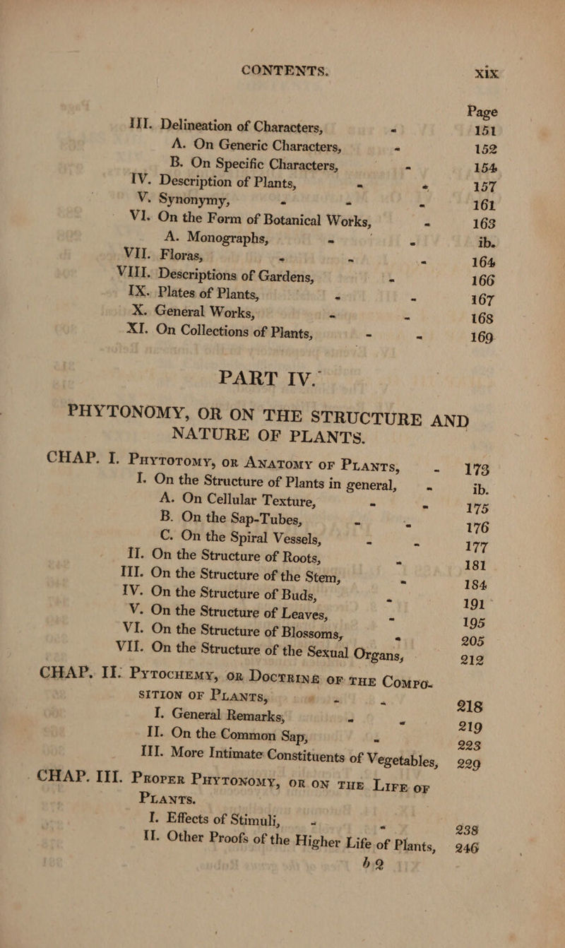 Ill. Delineation of Characters, = A. On Generic Characters, - B. On Specific Characters, eT IV. Description of Plants, = “ V. Synonymy, - “ - V1. On the Form of Botanical Works, - A. Monographs, » - VII. Floras, « - .- VIII. Descriptions of Gardens, - IX. Plates of Plants, | - = X. General Works, - - XI. On Collections of Plants, - = PART IV. NATURE OF PLANTS. CHAP. I. Puyroromy, or Anatomy or PLANTSs, a I. On the Structure of Plants in general, - A. On Cellular Texture, - ir B. On the Sap-Tubes, - .“ C. On the Spiral Vessels, - a II. On the Structure of Roots, . III. On the Structure of the Stem, - IV. On the Structure of Buds, a V. On the Structure of Leaves, - VI. On the Structure of Blossoms, a VII. On the Structure of the Sexual Organs, CHAP. II: Pyrocurmy, or Doctrine or tur Comro- SITION OF PLANTS, © © . R I. General Remarks, - ya II. On the Common Sap, “ III. More Intimate: Constituents of Vegetables, CHAP. III. Proper PHYTONOMY, OR ON TUE Lire oF PLANTs. I. Effects of Stimuli, = - II. Other Proofs of the Higher Life of Plants, b2 173 ib. 175 176 177 181 184 191° 195 205 212 218 219 223 229 238 246