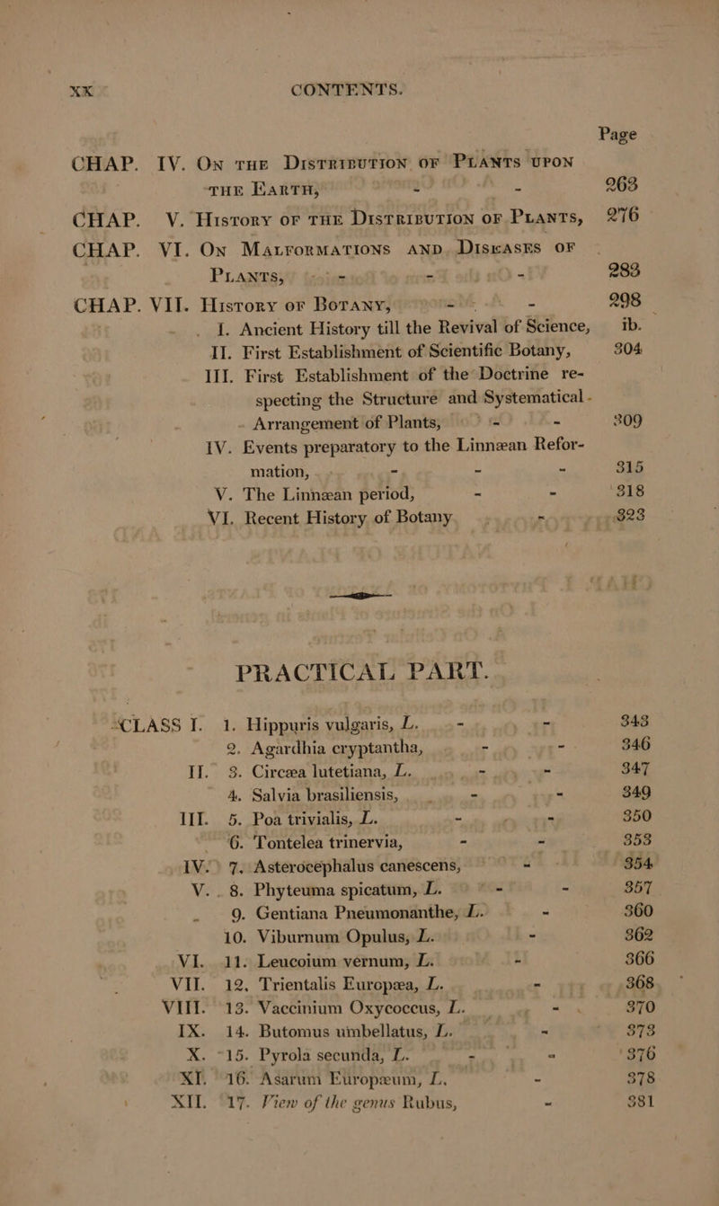 CHAP. IV. Ow tHe Distrinution oF PLANTS UPON THE EARTH, au CHAP. V. History or THE DisTRIBUTION OF p Prants, CHAP. VI. On MALTORMATIONS AND. DiswAsts OF PLANTS;! sim “ CHAP. VII. History or Botany, ae A - I. Ancient History till the Revival of Science, II. First Establishment of Scientific Botany, III. First Establishment of the Doctrine re- specting the Structure and Systematical - Arrangement of Plants, = - - IV. Events preparatory to the Linnean Refor- mation, - - - - + V. The Linnzan period, - - VI. Recent History of Botany _. ~ m PRACTICAL PART. CLASS I. 1. Hippuris vulgaris, L. _. - - 2. Agardhia eryptantha, - seer II. 3. Circea lutetiana, L. 9... =. - 4. Salvia brasiliensis, _ - - III. 5. Poa trivialis, L. u ln 6. Tontelea trinervia, - BS IV. 7, Asterocephalus canescens, a V. . 8. Phyteuma spicatum, L. _- - - 9. Gentiana Pneumonanthe, L. . 10. Viburnum Opulus, L. - VI. 11. Leucoium vernum, L. | - VII. 12. Trientalis Europea, L. VII. 13. Vaccinium Oxycoccus, L. IX. 14. Butomus umbellatus, L. — X. °15. Pyrola secunda, L. . XI. 16. Asarum Europzum, L, XI. 17. View of the genus Rubus, 343 346 347 349 350 358 354 td 360 362 366 368 370 373 378 381