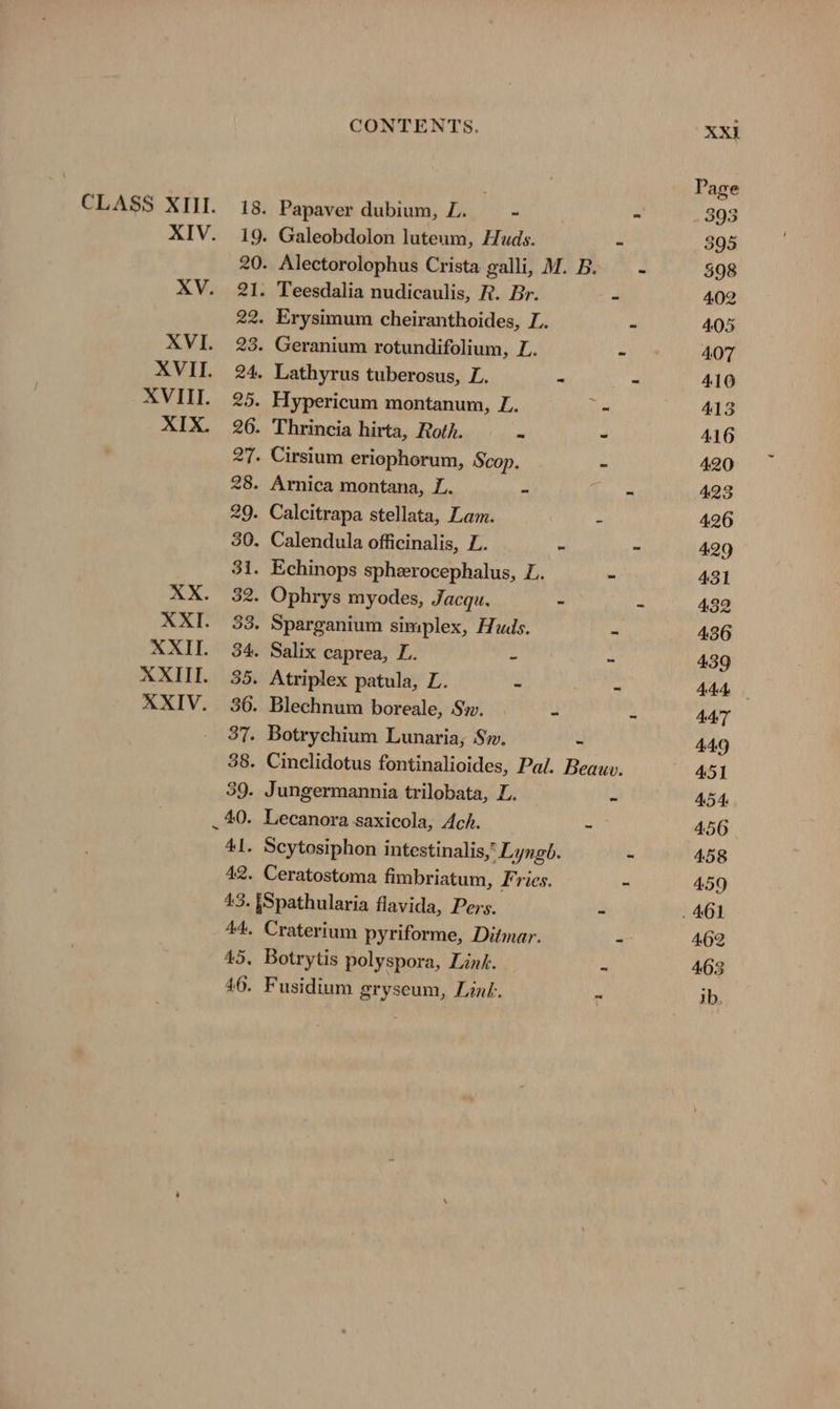 XVIII. XIX. CONTENTS. XXI Page 18. Papaver dubium, EX ~ a 393 19. Galeobdolon luteum, Huds. - 395 20. Alectorolophus Crista galli, M.B. - 598 21. Teesdalia nudicaulis, R. Br. a 4.02 22. Erysimum cheiranthoides, L. - 405 23. Geranium rotundifolium, L. Ps 407 24. Lathyrus tuberosus, L. 5 - 410 25. Hypericum montanum, L. = 413 26. Thrincia hirta, Roth. - - 416 27. Cirsium eriophorum, Scop. - 420 28. Arnica montana, L. - - 423 29. Calcitrapa stellata, Lam. 4 426 30. Calendula officinalis, L. - - 429 31. Echinops sphxrocephalus, L. - 431 32. Ophrys myodes, Jacqu. - - 432 33. Sparganium simplex, Huds. - 436 34. Salix caprea, L. BON - 439 35. Atriplex patula, L. - - AAA 36. Blechnum boreale, Sw. “ A AAT 37. Botrychium Lunaria, Sw. - 449 38. Cinclidotus fontinalioides, Pal. Beauv. 451 39. Jungermannia trilobata, L. “ 454. _ 40. Lecanora saxicola, Ach. - 456 41. Scytosiphon intestinalis,” Lyngb. - 458 42. Ceratostoma fimbriatum, Fries. - 459 43. [Spathularia flavida, Pers. - . 461 44. Craterium pyriforme, Ditmar. - 462 45, Botrytis polyspora, Link. - 463