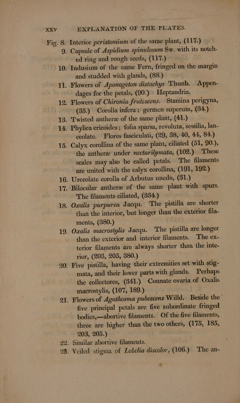 12, 23. EXPLANATION OF THE PLATES. ed ring and rough seeds, (117.) and studded with glands, (88.) dages for the petals, (90.) Heptandria. Flowers of Chironia frutescens. Stamina perigyna, (35.) Corolla infera; germen superum, (34.) ceolate. Flores fasciculati, (29, 38, 40, 44, 84.) the anthera under nectarilymata, (102.) These scales may also be called petals. The filaments are united with the calyx corollina, (191, 192.) The filaments ciliated, (334.) than the interior, but longer than the exterior fila- ments, (380.) than the exterior and interior filaments. The ex- terior filaments are always shorter than the inte- rior, (203, 205, 380.) mata, and their lower parts with glands. Perhaps the collectores, (341.) -Connate ovaria of Oxalıs macrostylis, (107, 189.) _ Flowers of Agathosma pubescens Willd. Beside the five principal petals are five subordinate fringed bodies,—abortive filaments. Of the five filaments, three are higher than the two others, (175, 185, . 203, 205.) Similar abortive filaments. Veiled stigma of Lobelia discolor, (106.) The an-