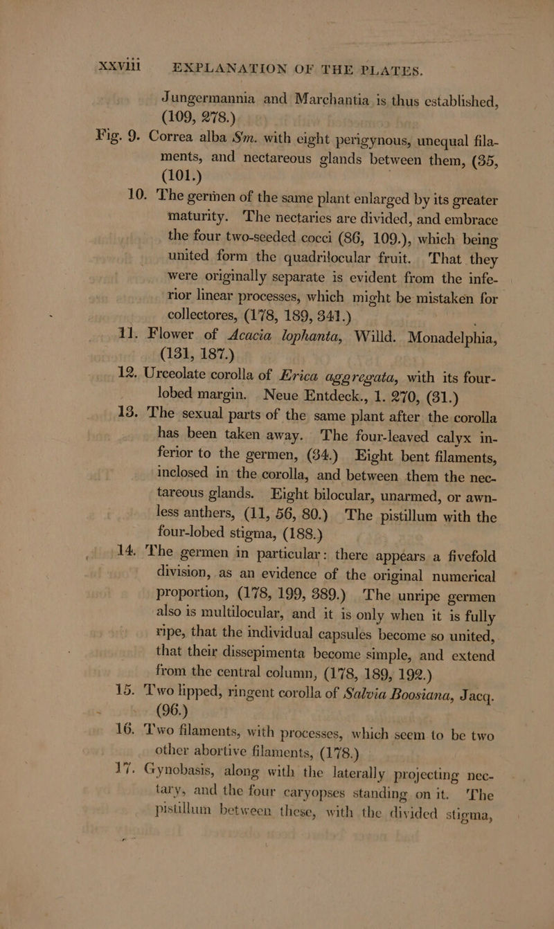 Jungermannia and Marchantia is thus established, (109, 278.) ments, and nectareous glands between them, (35, (101.) maturity. ‘The nectaries are divided, and embrace the four two-seeded cocci (86, 109.), which being united form the quadrilocular fruit. That they were origmally separate is evident from the infe- rior linear processes, which might be mistaken for collectores, (178, 189, 341.) | (131, 187.) lobed margin. Neue Entdeck., 1. 270, (31.) has been taken away. The four-leaved calyx in- ferior to the germen, ($4.) Eight bent filaments, inclosed in the corolla, and between them the nec- tareous glands. Eight bilocular, unarmed, or awn- less anthers, (11, 56, 80.) The pistillum with the four-lobed stigma, (188.) 15. division, as an evidence of the original numerical proportion, (178, 199, 389.) The unripe germen also is multilocular, and it is only when it is fully ripe, that the individual capsules become so united, . that their dissepimenta become simple, and extend from the central column, (178, 189, 192.) (96.) other abortive filaments, (178.) tary, and the four caryopses standing on it. The pistillum between these, with the divided stigma,