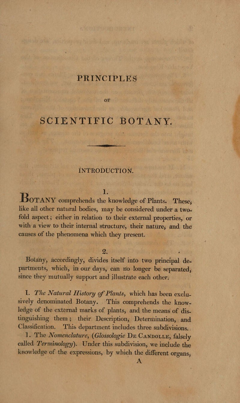 PRINCIPLES or SCIENTIFIC BOTANY. INTRODUCTION. oy Dy Borany comprehends the knowledge of Plants. These, hke all other natural bodies, may be considered under a two- fold aspect ; either in relation to their external properties, or with a view to their internal structure, their nature; and the causes of the phenomena which they present. | 2. Botany, accordingly, divides itself into two principal de- partments, which, in our days, can no ‘longer be separated, since they mutually mrt and illustrate each other. 1. The Natural History of Plants, which has been exclu- sively denominated Botany. This comprehends the know- ledge of the external marks of plants, and the means of dis- tied shins them; their Description; Determination, and Classification. 'This department includes three subdivisions. . 1. The Nomenclature, (Glossologie DE CAnDoLL£, falsely called Terminology). Under this subdivision, we include the knowledge of the expressions, by which the different organs;
