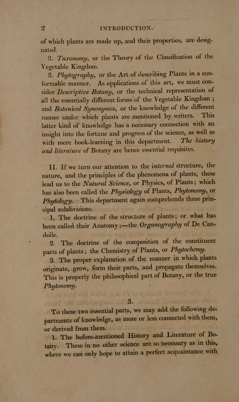 of which plants are made up,.and their properties, are desig- nated. 2. Taxonomy, or the Theory of the Classification of the Vegetable Kingdom. 3. Phytography, or the Art of describing Plants in a con- formable manner. As applications of this art, we must con- sider Descriptive Botany, or the technical representation of all the essentially different forms of the Vegetable Kingdom ; and Botanical Synonymes, or the knowledge of the different names under which plants are mentioned by writers. This latter kind of knowledge has a necessary connection with an insight into the fortune and progress of the science, as well as with mere book-learning in this department. The history and literature of Botany are hence essential requisites. II. If we turn our attention to the internal structure, the nature, and the principles of the phenomena of plants, these lead us to the Natural Science, or Physics, of Plants; which has also been called the Physiology of Plants, Phytonomy, or Phytölogy. This department again comprehends three prin- ~ cipal subdivisions. isch Ti }. The doctrine of the structure of plants; or what has been called their Anatomy ;—the Organography of De Can- dolle. | 2, The doctrine of the composition of the constituent parts of plants; the Chemistry of Plants, or Phytochemy. 3. The proper explanation of the manner in which plants originate, grow, form their parts, and propagate themselves. This is properly the philosophical part of Botany, or the true Phytonomy. Po these two essential parts, we may add the following de- partments of knowledge, as more or less connected with them, or derived from them. | | 1. The before-mentioned History and Literature of Bo- tay. These in no other science are so necessary as in this, where we can only hope to attain a perfect acquaintance with