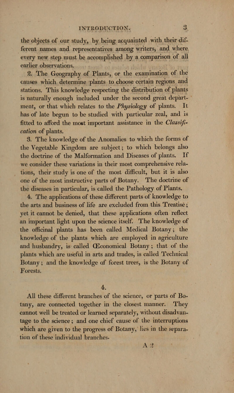 the objects of our study, by being acquainted with their dif- ferent names and representatives among writers, and where, every new step must be accomplished by a SEPPaT of all earlier observations. 2. The Geography of Plants, or the examination of the causes which. determine plants. to choose certain regions and stations. This knowledge respecting the distribution of plants is naturally enough included under the second great depart- ° ment, or that which relates to the Physiology of plants. It has of late begun to be studied with particular zeal, and is fitted to afford the most important assistance in the Classifi- cation of plants. 3. The knowledge of the Anomalies to which the forms of the Vegetable Kingdom are subject; to which belongs also the doctrine of the Malformation and Diseases of plants. If we consider these variations in their most comprehensive rela- tions, their study is one of the most difficult, but it is also one of the most instructive parts of Botany. The doctrine of the diseases in particular, is called the Pathology of Plants. 4. The applications of these different parts of knowledge to the arts and business of life are excluded from this Treatise ; yet it cannot be denied, that these applications often reflect an important light upon the science itself. The knowledge of the officinal plants has been called Medical Botany; the knowledge of the plants which are employed im agriculture and husbandry, is called CEconomical Botany ; that of the plants which are useful in arts and trades, is called Technical Botany ; and the knowledge of forest trees, is the Botany of Forests, 4. All these different branches of the science, or parts of Bo- tany, are connected together in the closest manner. They cannot well be treated or learned separately, without disadvan- tage to the science; and one chief cause of the interruptions which are given to the progress of Botany,’ lies in the separa- tion of these individual en A:2