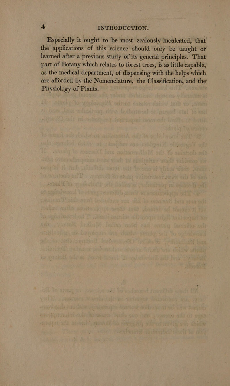 Especially it ought to be most zealously inculcated, that the applications of this science should only be taught or learned after a previous study of its general principles. That part of Botany which relates to forest trees, is as little capable, as the medical department, of dispensing with the helps which are afforded by the Nomenclature, the Classification, and the Physiology of Plants.. |