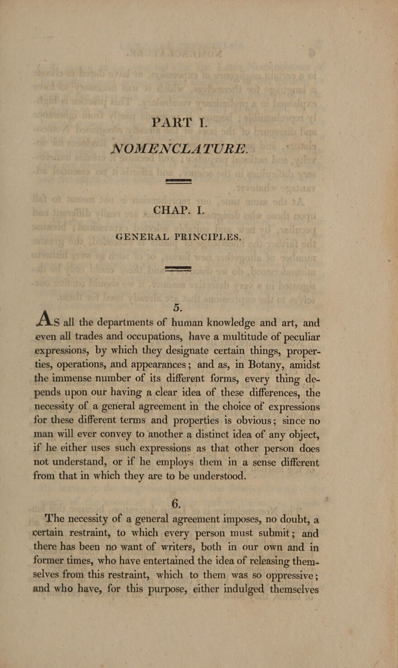 PART I. NOMENCLATURE. , CHAP. I, GENERAL PRINCIPLES, 5. As all the departments of human knowledge and art, and even all trades and occupations, have a multitude of peculiar expressions, by which they designate certain things, proper- ties, operations, and appearances; and as, in Botany, amidst the immense number of its different forms, every thing de- pends upon our having a clear idea of these differences, the necessity of a general agreement in the choice of expressions for these different terms and properties is obvious; since no man will ever convey to another a distinct idea of any object, if he either uses such expressions as that other person does not understand, or if he employs them in a sense different from that in which they are to be understood, 6. | The necessity of a general agreement imposes, no doubt, a certain restraint, to which every person must submit; and there has been no want of writers, both in our own and in former times, who have entertained the idea of releasing them- selves from this restraint, which to them was so oppressive ; and who have, for this purpose, either indulged themselves