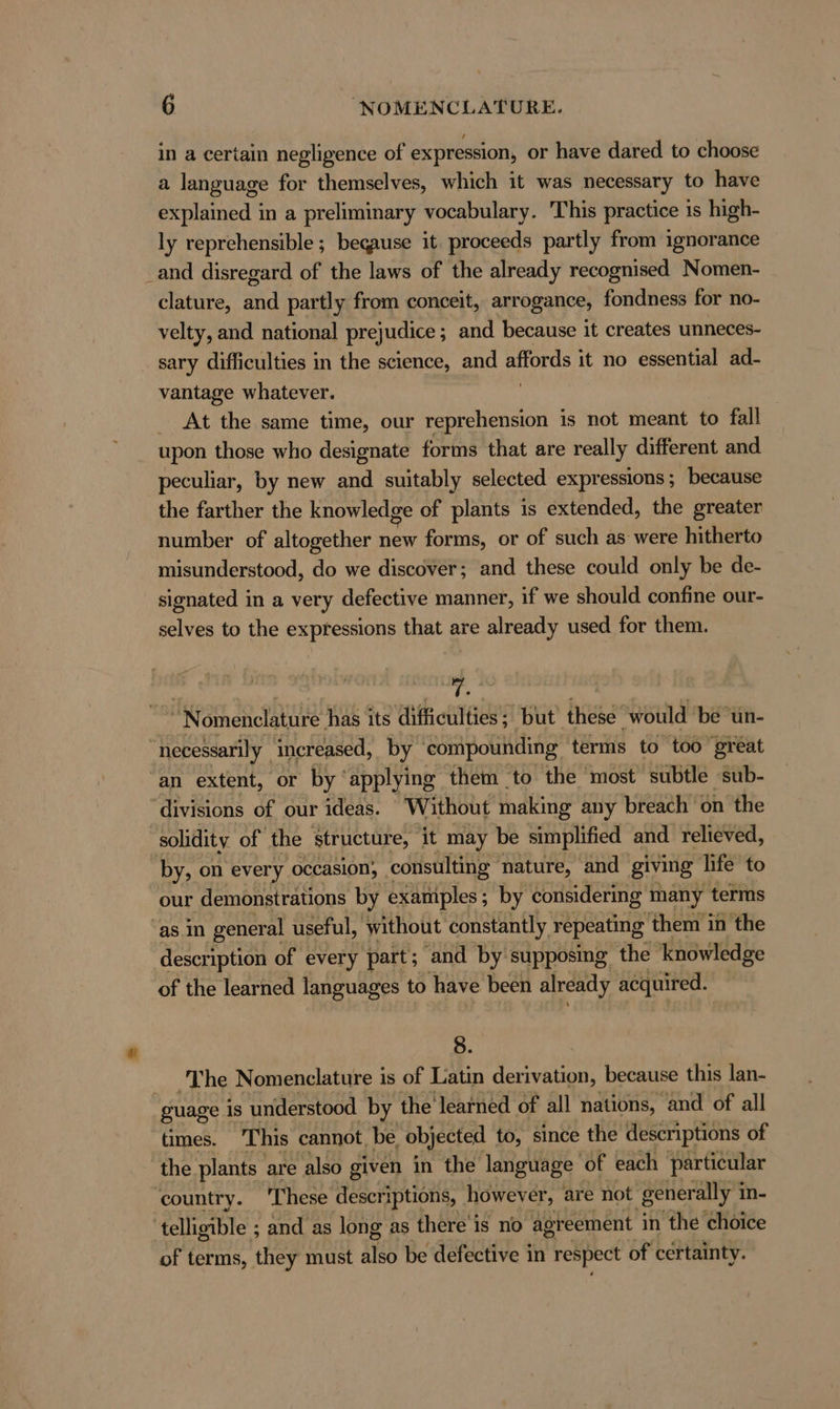 in a certain negligence of expression, or have dared to choose a language for themselves, which it was necessary to have explained in a preliminary vocabulary. This practice is high- ly reprehensible ; because it proceeds partly from ignorance _and disregard of the laws of the already recognised Nomen- clature, and partly from conceit, arrogance, fondness for no- velty, and national prejudice ; and because it creates unneces- sary difficulties in the science, and affords it no essential ad- vantage whatever. At the same time, our reprehension is not meant to fall upon those who designate forms that are really different and peculiar, by new and suitably selected expressions; because the farther the knowledge of plants is extended, the greater number of altogether new forms, or of such as were hitherto misunderstood, do we discover; and these could only be de- signated in a very defective manner, if we should confine our- selves to the expressions that are already used for them. ict a Re has its difficulties; but these ‘would’ be un- necessarily increased, by compounding terms to too great ‘an extent, or by ‘applying them to the most subtle sub- ‘divisions of our ideas. Without making any breach on the solidity of the structure, it may be simplified and relieved, by, on every occasion, consulting nature, and giving life to our demonstrations by examiples; by considering many terms as in general useful, ‘without constantly repeating them in the description of every part; and by supposing the knowledge of the learned languages to have been already acquired. 8. ‘The Nomenclature is of Latin derivation, because this lan- guage 1s understood by the learned of all nations, and of all times. This cannot. be objected to, since the descriptions of the plants are also given in the language of each particular country. ‘These descriptions, however, are not ‘generally i in- ‘telligible ; and as long as there is no agreement in the choice of terms, they must also be defective in respect of certainty.