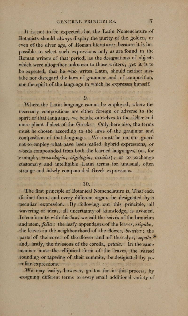 It is not to ke expected that the Latin Nomenclature of Botanists should always display the purity of the golden; or even of the silver age, of Roman literature: because it is im- possible to select such expressions only as are found in the Roman writers of that’ period, as the designations of objects which were altogether unknown to those writers; yet it is te be expected, that he who writes Latin, should neither mis- take nor disregard the laws of grammar and of composition, nor the spirit of the language in which. he expresses himself. 9 Where the Latin language cannot be employed, where the necessary compositions are either foreign or adverse to the spirit of that language, we betake ourselves to the richer and more pliant dialect of the Greeks. Only here.also, the terms must be chosen according to the laws of the grammar and composition of that language. We must be on our guard not -to,employ-what,have been called: hybrid expressions, or words compounded from both the learned languages, (as, for example, «muscelogia, algologia, ovordes) 5 or to exchange customary and. intelligible Latin terms for unusual, often strange and falsely compounded Greek expressions. 10. The first principle of Botanical Nomenclature is, That each distinct form, and every different organ, be designated ‘by a peculiar expression. :» By ‘following : out. this : principle, all ‚wavering of ideas, :all uncertainty of knowledge, is avoided. ‚In conformity with thislaw, wercall the leaves of the branches ‚and'stem, folia ; the leafy appendages: of the leaves, stipule ; -the leaves in the neighbourhood sof ‘the flower, bractce ;. the “parts of the cover of the flower and of the calyx, sepala * and, lastly, the divisions of the corolla,. petala. In 'the'same manner must» the velliptical: form of the leaves; the varied rounding or: tapering of their raed be ee; by pe- -culiar expressions. | We may easily, however, go too far in this process, by assigning different terms to every small additional variety of