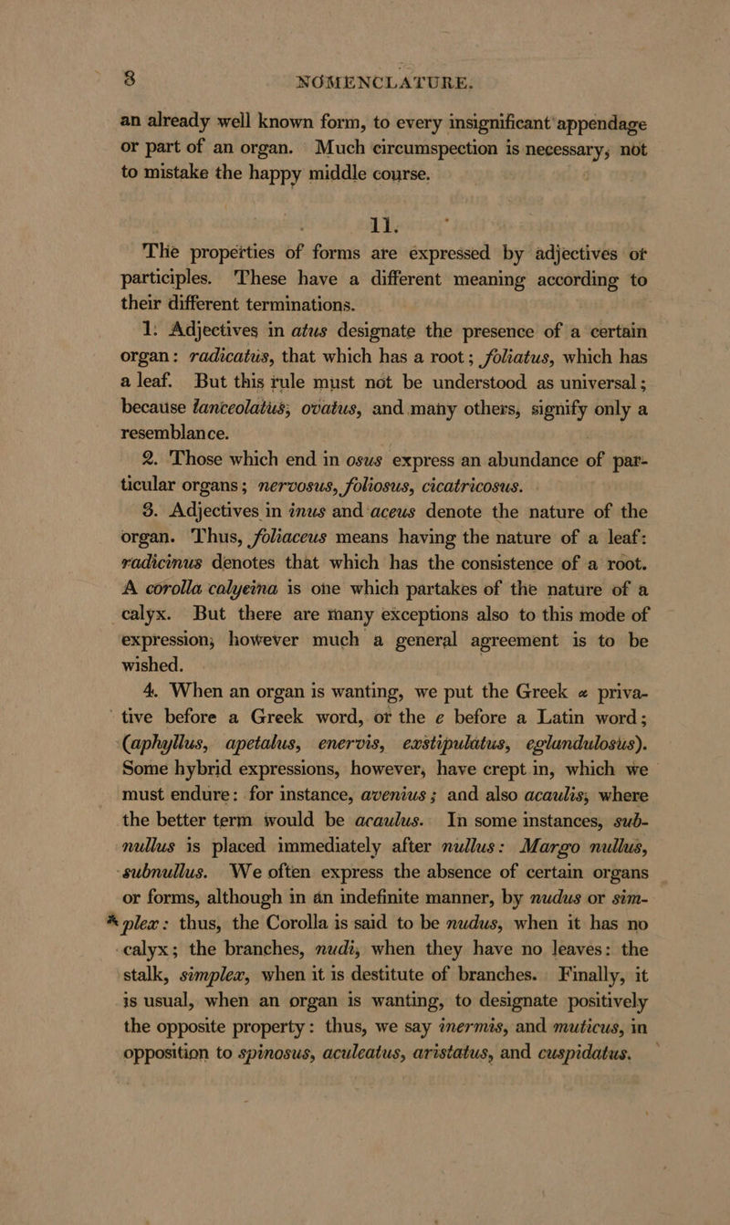 an already well known form, to every insignificant’ appendage or part of an organ. Much circumspection is Necessary; not to mistake the happy middle course. 11. The properties of forms are expressed by ädjectives or participles. These have a different meaning according to their different terminations. | 1: Adjectives in atus designate the presence of a certain organ: radicatus, that which has a root; foliatus, which has a leaf. But this rule must not be understood as universal ; because Zanteolatus; ovatus, and many others, signify only a resemblance. | | 2. Those which end in osus express an abundance of par- ticular organs; nervosus, foliosus, cicatricosus. 3. Adjectives in inus and aceus denote the nature of the organ. Thus, foliaceus means having the nature of a leaf: radicımus denotes that which has the consistence of a root. A corolla calyeina is one which partakes of the nature of a calyx. But there are many exceptions also to this mode of expression, however much a general agreement is to be wished. | 4. When an organ is wanting, we put the Greek « priva- tive before a Greek word, or the e before a Latin word; (aphyllus, apetalus, enervis, exstipulatus, eglundulosus). Some hybrid expressions, however, have crept in, which we must endure: for instance, avenius; and also acaulis; where the better term would be araulus. In some instances, sub- nullus is placed immediately after nullus: Margo nullus, -subnullus. We often express the absence of certain organs or forms, although in an indefinite manner, by nudus or sim- * plex: thus, the Corolla is said to be nudus, when it has no calyx; the branches, nudi, when they have no leaves: the stalk, simplex, when it is destitute of branches. Finally, it is usual, when an organ is wanting, to designate positively the opposite property: thus, we say inermis, and muticus, in opposition to spinosus, aculeatus, aristatus, and cuspidatus.