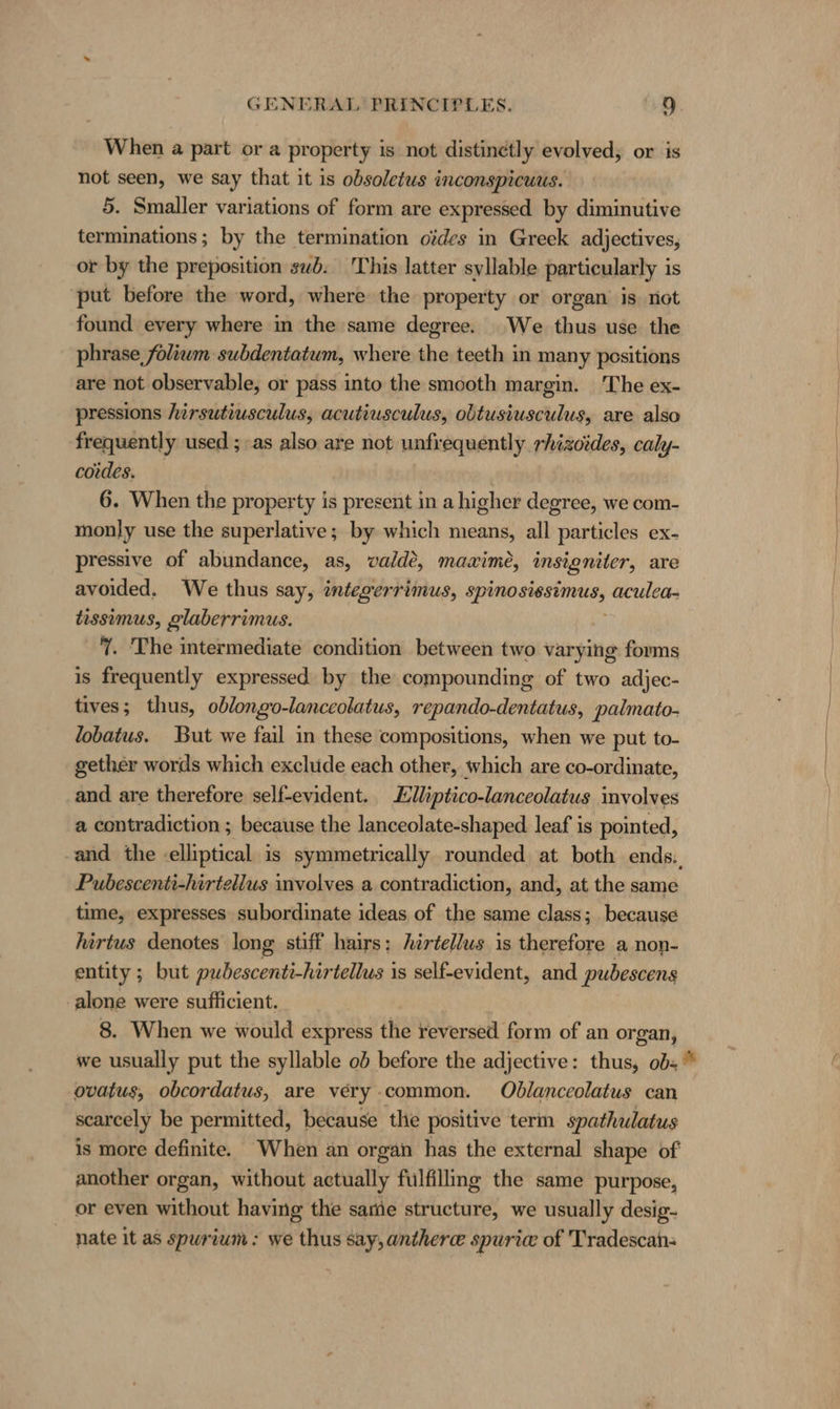 When a part or a property is not distinetly evolved; or is not seen, we say that it is obsoletus inconspicuus. 5. Smaller variations of form are expressed by diminutive terminations; by the termination oödes in Greek adjectives, or by the preposition sub. This latter syllable particularly is put before the word, where the property or organ is not found every where in the same degree. We thus use the phrase foliwm subdentatum, where the teeth in many positions are not observable, or pass into the smooth margin. The ex- pressions hirsutiusculus, acutiusculus, obtusiusculus, are also frequently used ; as also are not unfrequently rhizotdes, caly- codes. 6. When the property is present in a higher degree, we com- monly use the superlative; by which means, all particles ex- pressive of abundance, as, valde, mazime, insigniter, are avoided. We thus say, integerrimus, Speen serine aculea- tissimus, glaberrimus. 7. The intermediate condition between two varying forms is frequently expressed by the compounding of two adjec- tives; thus, oblongo-lanceolatus, repando-dentatus, palmato- lobatus. But we fail in these compositions, when we put to- gether words which exclude each other, which are co-ordinate, and are therefore self-evident. Zlliptico-lanceolatus involves a contradiction ; because the lanceolate-shaped leaf is pointed, ‚and the elliptical is symmetrically rounded at both ends. Pubescenti-hirtellus mvolves a contradiction, and, at the same time, expresses subordinate ideas of the same class; because hirtus denotes long stiff hairs; hirtellus is therefore a non- entity ; but pubescenti-hirtellus is self-evident, and pubescens ‚alone were sufficient. 8. When we would express the reversed form of an organ, we usually put the syllable ob before the adjective: thus, obs” ovatus, obcordatus, are very common. Oblanceolatus can scarcely be permitted, because ‘the positive term spathulatus is more definite. When an organ has the external shape of another organ, without actually fulfillmg the same purpose, or even without having the same structure, we usually desig- nate it as spurium : we thus say, antherce spurie of Tradescan-