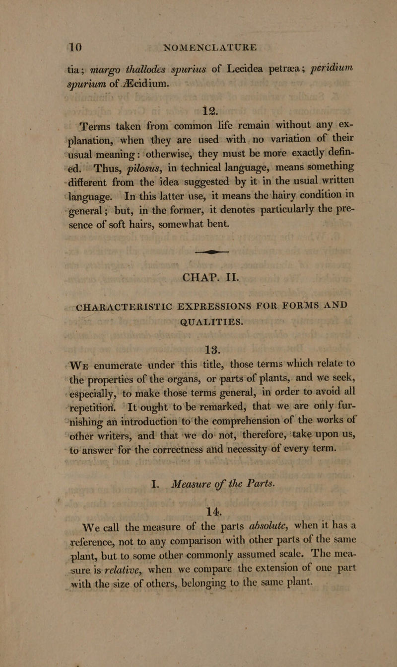 tia; margo thallodes spurius of Lecidea petraa; peridium spurium of.Acidium. 12. Terms taken from common life remain without any ex- planation, when ‘they are used with. no variation of their ousual ‘meaning : ‘otherwise, they must be more. exactly defin- ‘ed. Thus, pilosus, in technical language, means something -different from the idea suggested by it in the usual written ‘language. In this latter use, it means the hairy condition in “general ; but, in the former, it denotes particularly the pre- sence of soft hairs, somewhat bent. —==— CHAP. II. CHARACTERISTIC EXPRESSIONS FOR FORMS AND a QUALITIES. 13. ‘We enumerate under ‘this ‘title, those terms which relate to the’ properties of the organs, or parts of plants,. and we seek, especially, to make those terms general, in order to avoid all “repetition. “It ought to'be remarked, that we are only fur- 'nishing an introduction ‘to’ the comprehension of the works of other writers, and’ that ‘we do: not; ‘therefore, ‘take upon us, -to'answer for the correctness and necessity of every term. I M eusure of the Parts. 14. We call the measure of the parts absolute, when it has a reference, not to any comparison with other parts of the same plant, but to some other commonly assumed scale. ‘The mea- sure is relative, when. we compare the extension of one part with the size of others, belonging to the same plant.