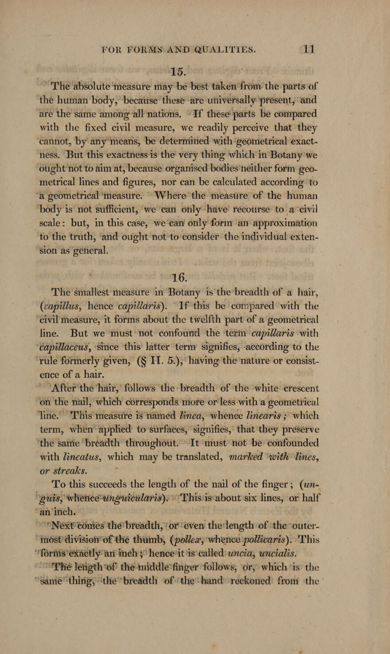 15. ’ The absolute ‘measure may be best taken from the parts of the human body, ‘because’ these are universally present, ‘and are the same among all nations, “If these parts be compared with the fixed civil measure, we readily perceive that they ‘cannot, by'any'means, be determined with ‘geometrical exact- ness. But this exactness is the very thing which in Botany we ought not to aim at, because organised bodies neither form geo- metrical lines and figures, nor can be calculated according ‘to “a geometrical ‘measure. ‘Where the measure of the human ‘body is not sufficient, we’can only have’ recourse to a‘ civil scale: but, in this case, we‘can' only form ‘an approximation to the truth, ‘and ought not 'to’consider the individual exten- sion as general. | 16. The smallest measure in Botany 1s the’breadth of a hair, (capillus, hence capillaris). “If this be compared with the ‘civil measure, it forms about the twelfth part of a geometrical line. But we ‘must not confound the ‘term capillaris with ‘Capillaceus, since this latter term’ signifies, according to the ‘rule formerly given, (§ IT. 5.), having the nature or consist- ence of a hair. ‘After the ‘hair,’ follows ‘the: breadth of the white crescent on the nail, which corresponds more or'less with a geometrical line. ‘This measure is named linea, whence linearis ; which term, when applied’ to surfaces, ‘signifies, that ‘they preserve the same ‘breadth throughout. It ‘must not be confounded with lineatus, which may be translated, marked “with lines, or streaks. To this succeeds the length of the nail of the finger; (un- | guis, whenee ok Anker: ‘This is‘about six hy or half an ‘inch. “Next conies the breadth,’ or ‘even the‘length of thevouter- ‘most’ division of the thumb, (pollea, whence ‘pollicaris). This “fornis exactly“ ari inchs hence'it is*called: uncia; uncialis. Phe length of the-middle'finger' follows, ‘or, which is the “same''thing, ‘the breadth ofthe: hand reckoned: from the