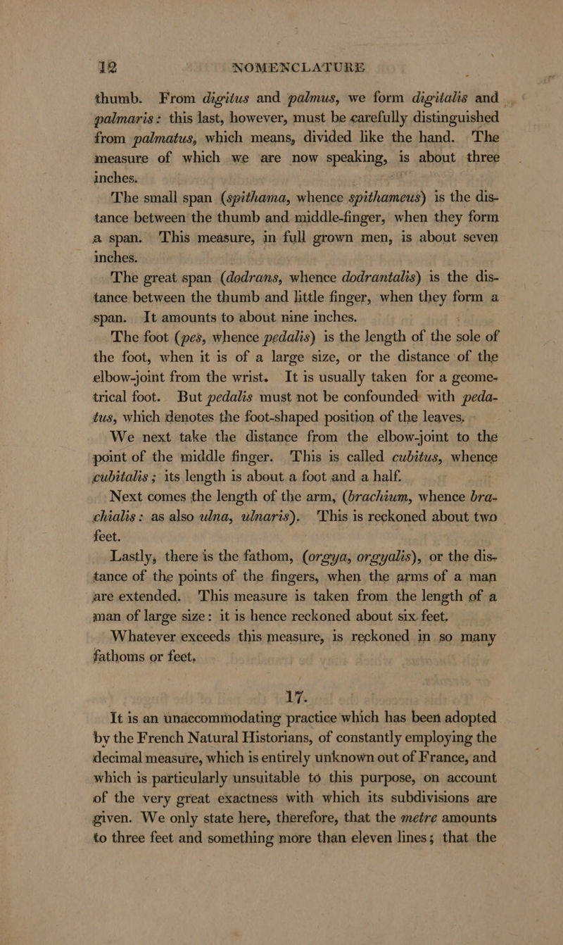 thumb. From digitus and palmus, we form digitalis and _ palmaris: this last, however, must be carefully distinguished from palmatus, which means, divided like the hand. The measure of which we are now speaking, is about three inches. The small span (spithama, whence hei is the dis- tance between the thumb and middle-finger, when they form a span. This measure, in full grown men, is about seven inches. The great span (dodrans, whence dodrantalis) is the dis- tance between the thumb and little finger, when they form a span. It amounts to about nine inches. The foot (pes, whence pedalis) is the length of the ane of the foot, when it is of a large size, or the distance of the elbow-joint from the wrist. It is usually taken for a geome- trical foot. But pedalis must not be confounded: with peda- tus, which denotes the foot-shaped position of the leaves. - | We next take the distance from the elbow-joint to the point of the middle finger. This is called cubitus, whence cubitalis ; its length is about a foot and a half. Next comes the length of the arm, (brachium, whence bra- chialis: as also ulna, ulnaris). This is reckoned about two feet. Lastly, there is the fathom, Sali orgyalis), or the dis- tance of the points of the fingers, when the arms of a man are extended. This measure is taken from the length of a man of large size: it is hence reckoned about six feet. Whatever exceeds this measure, is reckoned in so many fathoms or feet. 17. It is an ünaecommodating practice which has been adopted by the French Natural Historians, of constantly employing the decimal measure, which is entirely unknown out of France, and which is particularly unsuitable t6 this purpose, on account of the very great exactness with which its subdivisions are given. We only state here, therefore, that the metre amounts to three feet and something more than eleven lines; that the