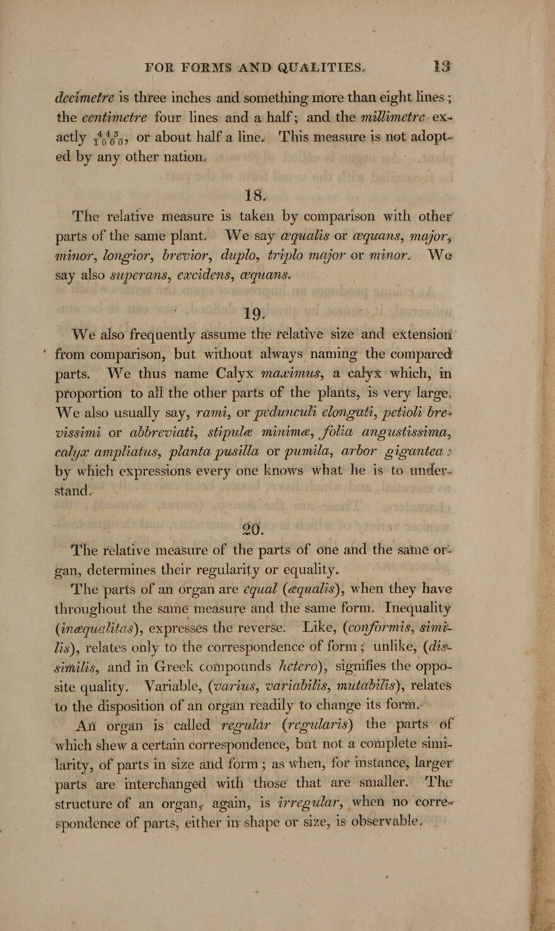 - the centimetre four lines and a half; and the millimetre ex- actly ;443,, or about half a line. This measure is not adopt- ed by any other nation. 18. The relative measure is taken by comparison with other parts of the same plant. We say @qualis or wquans, major, minor, longior, brevior, duplo, triplo major or minor. We say also superans, excidens, equans. 19. We also frequently assume the relative size and extensiori from comparison, but without always naming the compared parts. We thus name Calyx mavximus, a calyx which, in proportion to all the other parts of the plants, is very large. We also usually say, rami, or pedunculi elongati, petioli bre- vissimi or abbreviati, stipule minime, folia angustissima, calyx ampliatus, planta pusilla or pumila, arbor gigantea : by which expressions every one knows what he is to under- stand. | | 90. \ The relative measure of the parts of one and the same or- gan, determines their regularity or equality. The parts of an organ are equal (@qualis), when they have throughout the same measure and the same form. Inequality (inequahtas), expresses the reverse. Like, (conformis, simt- lis), relates only to the correspondence of form; unlike, (dis- similis, and in Greek compounds hetero), signifies the oppo- site quality. Variable, (varius, variabilis, mutabilis), relates to the disposition of an organ readily to change its form.- An organ is called regulär (regularis) the parts of which shew a certain correspondence, but not a complete simi- larity, of parts in size and form ; as when, for mstance, larger parts are interchanged with those that are smaller. The structure of an organ, again, is irregular, when no corre» spondence of parts, either in shape or size, 1s observable,