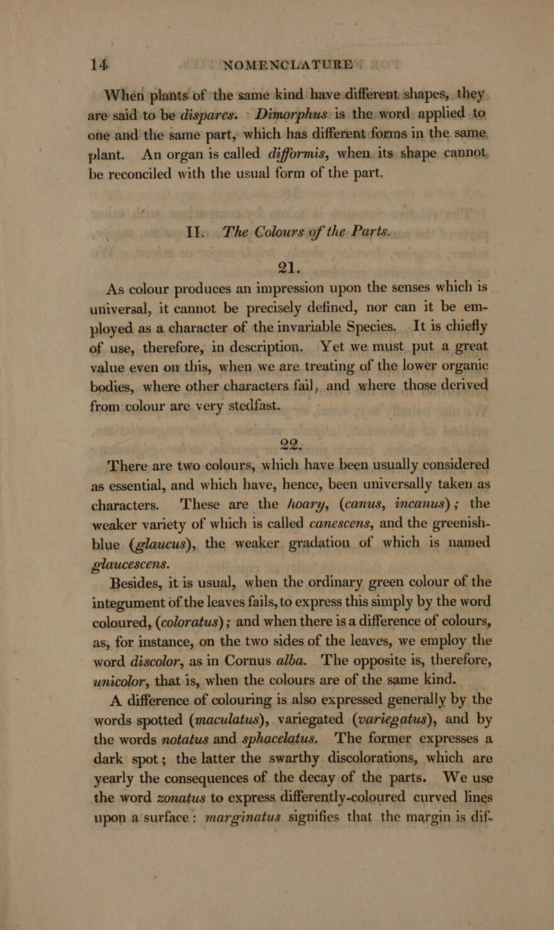When plants. of‘ the same kind have:different: shapes, they, are said-to be dispares. : Dimorphus. is the word, applied to one and’ the same part, which has different:forms in the. same, plant. An organ is called difformis, when. its. shape cannot, be reconciled with the usual form of the part, Il. The Colours of the Parts... 21. As colour produces an impression upon the senses which is universal, it cannot be precisely defined, nor can it be em- ployed as a character of the invariable Species. It is chiefly of use, therefore, in description. Yet we must put a great value even on this, when we are treating of the lower organic bodies, where other characters fail, and where those derived from colour are very stedfast.. 22. There are two colours, which have been usually considered as essential, and which have, hence, been universally taken as characters. These are the hoary, (canus, incanus); the weaker variety of which is called canescens, and the greenish- blue (glaucus), the weaker. gradation of which is named glaucescens. Besides, it is usual, when the ordinary green colour of the integument of the leaves fails, to express this simply by the word coloured, (coloratus) ; and when there is a difference of colours, as, for instance, on the two sides of the leaves, we employ the word discolor, as in Cornus alba. The opposite is, therefore, unicolor, that-is, when the colours are of the same kind. A difference of colouring is also expressed generally by the words spotted (maculatus),. variegated (variegatus), and by the words notatus and sphacelatus. The former expresses a dark spot; the latter the swarthy discolorations, which are yearly the consequences of the decay of the parts. We use the word zonatus to express differently-coloured curved lines upon a surface : marginatus signifies that the margin is dif-