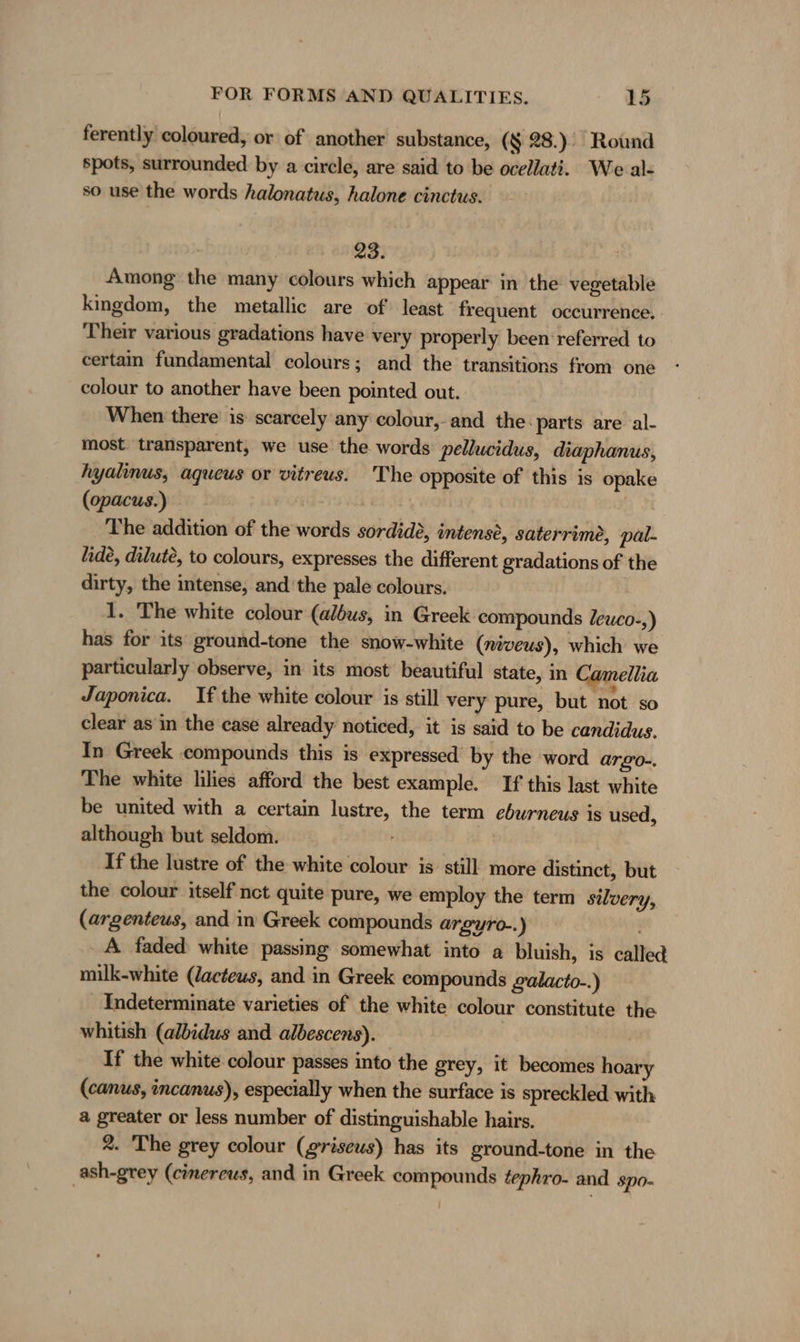 ferently coloured, or of another substance, (§ 28.) Round spots, surrounded by a circle, are said to be ocellati. We al- so use the words halonatus, halone cinctus. | 23. Among the many colours which appear in the vegetable kingdom, the metallic are of‘ least frequent occurrence. Their various gradations have very properly been referred to certam fundamental colours; and the transitions from one colour to another have been pointed out. When there is scarcely any colour,-and the: parts are al- most transparent, we use the words pellucidus, diaphanus, hyalinus, aqueus or vitreus. 'The opposite of this is opake (opacus.) | | The addition of the words sordide, intense, saterrime, pal- lide, dilute, to colours, expresses the different gradations of the dirty, the intense, and'the pale colours. 1. The white colour (albus, in Greek compounds Zeuco-,) has for its ground-tone the snow-white (niveus), which we particularly observe, in its most beautiful state, in Camellia Japonica. If the white colour is still very pure, but not so clear asin the case already noticed, it is said to be candidus. In Greek compounds this is expressed’ by the word argo-. The white lilies afford the best example. If this last white be united with a certain lustre, the term eburneus is used, although but seldom. If the lustre of the white colour is still more distinct, but the colour itself nct quite pure, we employ the term silvery, (argenteus, and in Greek compounds argyro-.) A faded white passing somewhat into a bluish, is called milk-white (Jacteus, and in Greek compounds galacto-.) Indeterminate varieties of the white colour constitute the whitish (albidus and albescens). If the white colour passes into the grey, it becomes hoary (canus, incanus), especially when the surface is spreckled with a greater or less number of distinguishable hairs. 2. The grey colour (griseus) has its ground-tone in the ash-grey (cinereus, and in Greek compounds tephro- and spo-