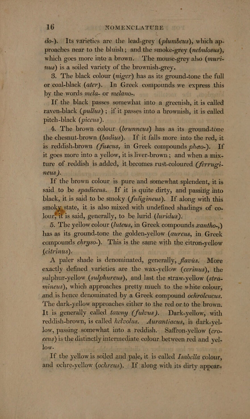 do-). Its varieties are the lead:grey' (plumbeus), which ap- proaches near to the bluish; and the smoke-grey (nebulosus), which goes more into a brown. ‘The mouse-grey also (muri- nus) is a soiled variety of the brownish-grey. 3. The black colour (niger) has as its ground-tone the full or coal-black (ater). In Greek compounds we express this by the words mela- or melano-. If the black passes somewhat into a greenish, it is called raven-black (pullus) ; if it passes into a brownish, it is called pitch-black (piceus). 4. The brown colour (brwnneus) has as its ground-tone the chesnut-brown (badius). If it falls more into the red, it is reddish-brown (fuscus, in Greek compounds pheo-). If it goes more into a yellow, it is liver-brown; and when a mix- — ture of reddish is added, it becomes rust-coloured (ferrugi- neus ). | If the brown colour is pure and somewhat splendent, it is said to be spadiceus. If it is quite dirty, and passirig into black, it is said to be smoky (fuligineus). If along with this anna it is also mixed with undefined shadings of co- lour} it is said, generally, to be lurid (Zuridus). 5. The yellow colour (Zuteus, in Greek compounds zantho-,) has as its ground-tone the golden-yellow (aureus, in. Greek compounds ehryso-). This is the same with the citron-yellow (eitrinus): A paler shade is denominated, generally, flavis. — More | exactly defined varieties are the wax-yellow (cerinus), the sulphur-yellow (sulphureus), and last the straw-yellow (stra- mineus), which approaches pretty much to the white colour, and is hence denominated by a Greek eompound ochiroleucus. The dark-yellow approaches either to the red or to the brown. It is generally called tawny (fulvus ). Dark-yellow, with reddish-brown, is called helvolus. Aurantiacus, is dark-yel- low, passing.somewhat into a reddish. Saffron-yellow (cro- ceus) is the distinctly intermediate colour. between red and yel- low. If the yellow is soiled and pale, it is called Isabella colour, and ochre-yellow (ochreus).. If along with its dirty appears