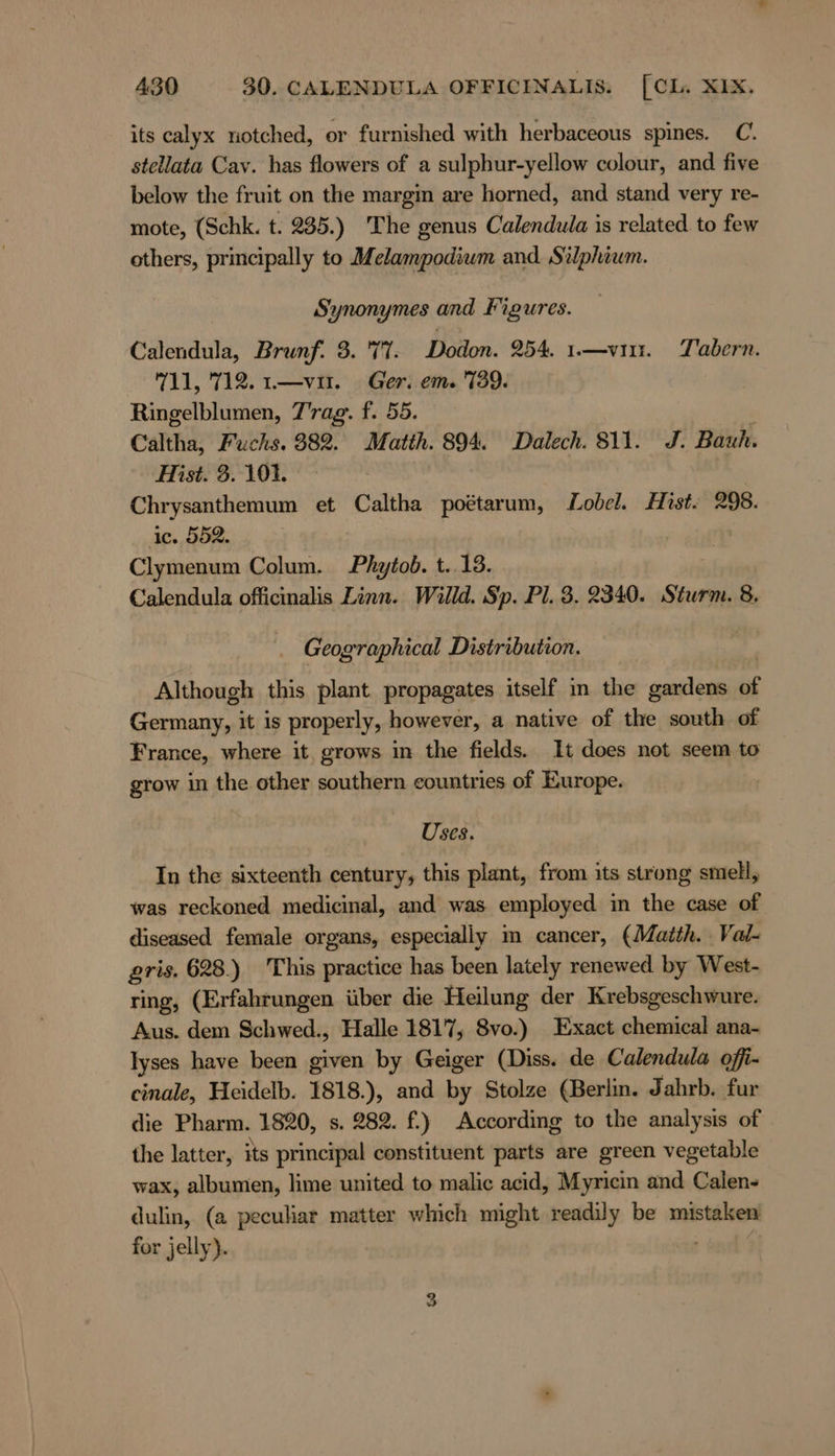 its calyx notched, or furnished with herbaceous spines. C. stellata Cav. has flowers of a sulphur-yellow colour, and five below the fruit on the margin are horned, and stand very re- mote, (Schk. t. 235.) The genus Calendula is related to few others, principally to Melampodium and Silphium. Synonymes and figures. Calendula, Brunf. 3. 71. Dodon. 254. .—vın. Tabern. 711, 712. 1.—vıı. Ger. em. 739. Ringelblumen, 7'rag. f. 55. : Caltha, Fuchs. 382. Matth. 894. Dalech. 811. J. Bauh. Hist. 3. 101. Chrysanthemum et Caltha poétarum, Lobel. Hist. 298. ic. 552. | Clymenum Colum. Phytob. t..18. Calendula officinalis Linn. Willd. Sp. Pl. 3. 2340. Sturm. 8, Geog’ graphical Distribution. Although this plant propagates itself in the gardens of Germany, it is properly, however, a native of the south of France, where it grows in the fields. It does not seem to grow in the other southern eountries of Europe. Uses. In the sixteenth century, this plant, from its strong smell, was reckoned medicinal, and was employed in the case of diseased female organs, especially m cancer, (Matth. Val- gris. 628.) This practice has been lately renewed by West- ring, (Erfahrungen iiber die Heilung der Krebsgeschwure. Aus. dem Schwed., Halle 1817, 8vo.) Exact chemical ana- Iyses have been given by Geiger (Diss. de Calendula ofi- cinale, Heidelb. 1818.), and by Stolze (Berlin. Jahrb. fur die Pharm. 1820, s. 282. f.} According to the analysis of the latter, its principal constituent parts are green vegetable wax, albumen, lime united to malic acid, Myricin and Calen- dulin, (a peculiar matter which might readily be mistälsen for jelly).