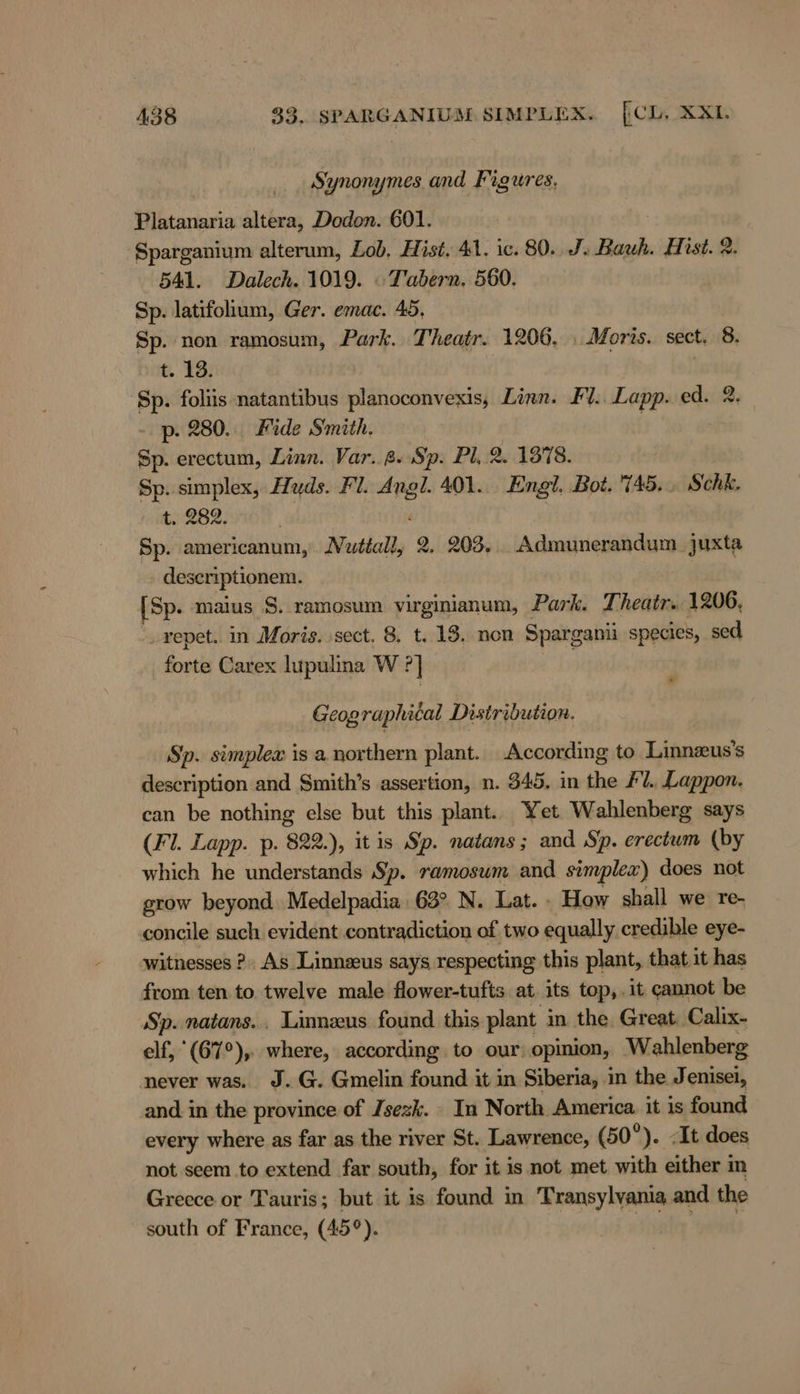 Synonymes and Figures, Platanaria altera, Dodon. 601. Sparganium alterum, Lob, Hist. 41. ic. 80. J. Bauh. Hist. 2 541. Dalech. 1019. « Tabern. 560. Sp. latifolium, Ger. emac. 45, Sp. non ramosum, Park. Theatr. 1206, . Moris. sect. 8. t. 13. | Sp. foliis natantibus planoconvexis, Linn. Fl. Lapp. ed. 2 p. 280... Fide Smith. Sp. erectum, Linn. Var. 2. Sp. Pl,.2. 1378. Sp. simplex, Huds. Fl. Angl. 401... Engl. Bot. 745... Schk, 6.282, Sp. americanum, Nuttally 2, 203. _Admunerandum. juxta deseriptionem. [Sp. maius S. ramosum virginianum, Park. Theatr. 1206, _vepet.. in Moris. sect. 8, t. 18. non Sparganii species, sed fortis Carex lupulina W ?] Geographical Distribution. Sp. simplex is a. northern plant. According to Linnzus’s description and Smith’s assertion, n. 345. in the Fl. Lappon. can be nothing else but this plant. Yet Wahlenberg says (Fl. Lapp. p. 822.), it is Sp. natans ; and Sp. erectum (by which he understands Sp. ramosum and simplew) does not grow beyond Medelpadia : 63° N. Lat. : How shall we re- concile such evident contradiction of two equally credible eye- witnesses ?. As Linnzus says respecting this plant, that it has from ten to twelve male flower-tufts at its top,.it cannot be Sp. natans.. Linneus found this plant in the Great. Calix- elf, (67°), where, according to our opinion, W ahlenberg never was. J.G. Gmelin found it in Siberia, in the Jenisei, and in the province of /sezk. In North America. it is found every where as far as the river St. Lawrence, (50°). ‚It does not seem to extend far south, for it is not met with either in Greece or Tauris; but it is found in Transylvania and the south of France, (45°).