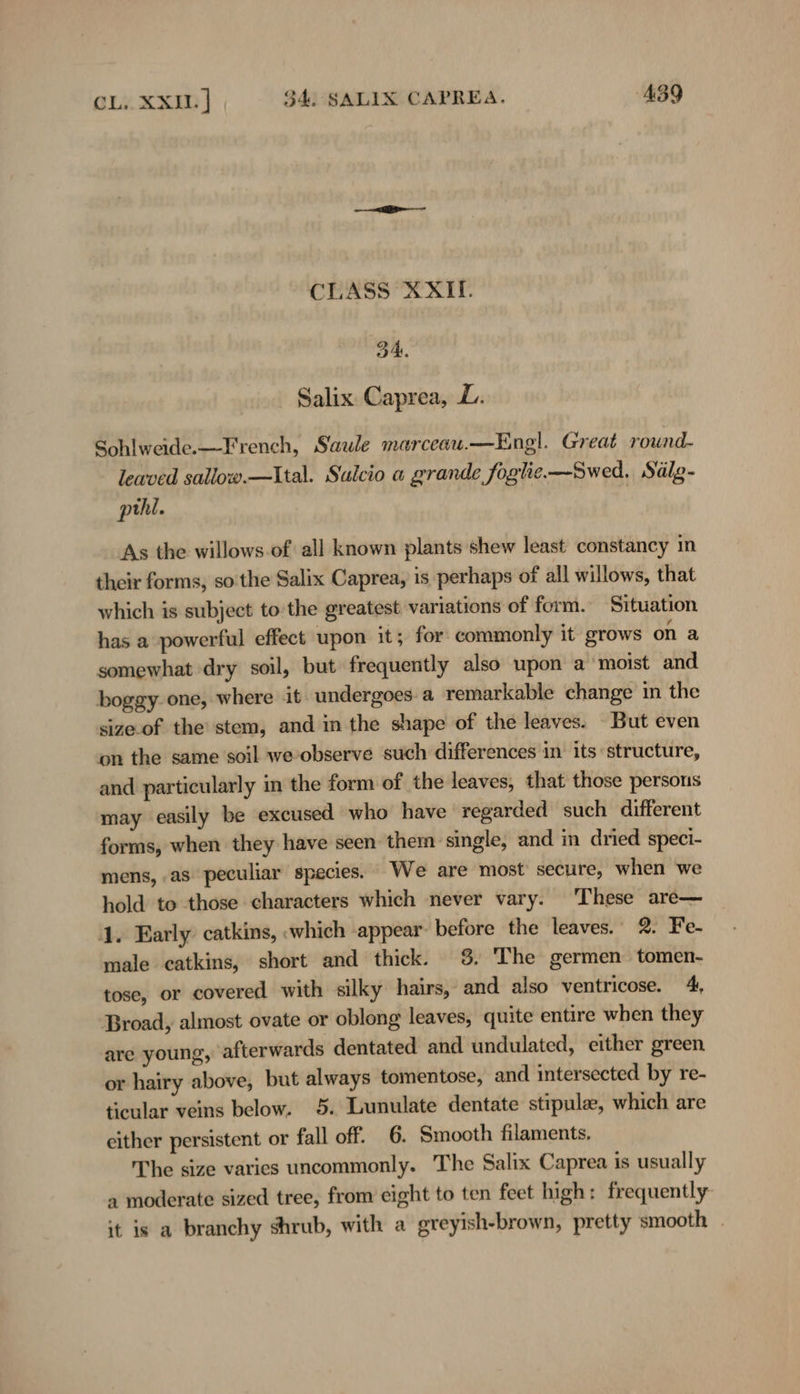 CLASS XXI. 34. ' Salix. Caprea, L. Sohlweide.— French, Saule marceau.—Engl. Great round- leaved sallow.—Ital. Sulcio a grande Joglie—Swed. Sälg- pihl. As the willows. of all known plants shew least constancy in their forms, so'the Salix Caprea, is perhaps of all willows, that which is subject to the greatest variations of form. Situation has a powerful effect upon it; for commonly it grows on a somewhat dry soil, but frequently also upon a moist and boggy. one, where it undergoes. a remarkable change in the sizeof the’ stem, and in the shape of the leaves. But even on the same soil weobserve such differences in its structure, and particularly in the form of the leaves, that those persons may easily be excused who have regarded such different forms, when they have seen them single, and in dried speci- mens, as peculiar species. We are most secure, when we hold to those characters which never vary. These are— 1. Early catkins, «which appear before the leaves. 2. Fe- male catkins, short and thick. 3. The germen tomen- tose, or covered with silky hairs, and also ventricose. 4, Broad, almost ovate or oblong leaves, quite entire when they are young, afterwards dentated and undulated, either green or hairy above, but always tomentose, and intersected by re- ticular veins below. 5. Lunulate dentate stipula, which are either persistent or fall off. 6. Smooth filaments. The size varies uncommonly. The Salix Caprea is usually a moderate sized tree, from eight to ten feet high: frequently it is a branchy shrub, with a greyish-brown, pretty smooth |