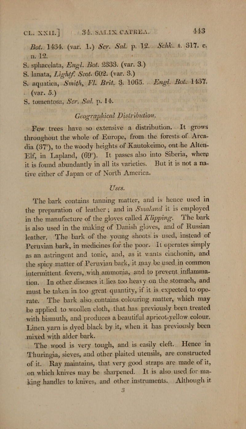 Bot.. 1434, (var. 1.) Ser. Sal. p. 12... Schk.. t. 317. c. nv 42. : S. sphacelata, Engl. Bot. 2333. (var. 3.) S. lanata, Lightf Scot. 602. (var. 3.) S. aquatica, Smith, Fl. Brit, 9. 1065. . Engl. Bot. 1437, . (var. 5.) S, tomentosa, Ser, Sal. p. 14. Geographical Disiribution. Few trees have so extensive a distribution. It grows throughout the whole of Europe, from. the forests of Arca- dia (37°), to the woody heights of Kautokeimo, ont-he Alten- Elf, in Lapland, (69°). It passes also into Siberia, where it is found abundantly in all its varieties. But it is not a na- tive either of Japan or of North America, ‘ Uses. The bark contains tanning matter, and is hence used in the preparation of leather; and in Smaland it is employed in the manufacture of the gloves called Klipping. 'The bark is also used in the making of Danish gloves, and of Russian leather, The bark of the young shoots is used, instead of Peruvian bark,.in medicines for the poor. It operates simply as an astringent and tonic, and, as it wants cinchonin, and the spicy matter of Peruvian bark, it may be used in common intermittent fevers, with ammonia, and to prevent inflamma- tion. In other diseases it lies too heavy on the stomach, and must be taken in. too great. quantity, if it is expected, to ope- rate. The bark also. contains. colouring matter, which may be applied to woollen cloth, that has previously been treated with bismuth, and produces a beautiful apricot-yellow colour, Linen yarn is dyed black by it, when it has previously been ‚mixed with alder bark. The wood is very tough, and is easily cleft.. Hence in Thuringia, sieves, and other plaited utensils, are constructed of it. Ray maintains, that very good straps are made of it, on which knives may be sharpened. It is also used for ma- king handles to knives, and other instruments. Although it 2 0