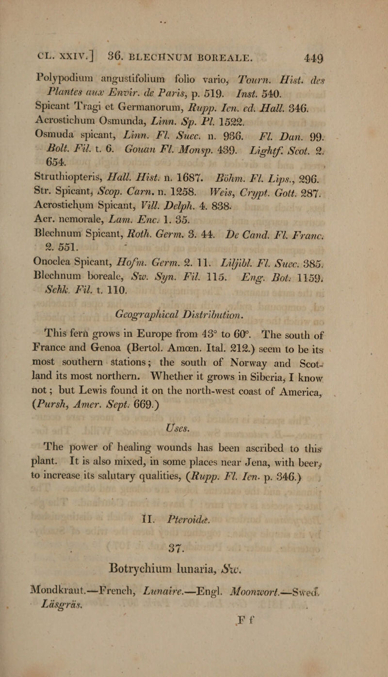 Polypodium angustifolium folio vario; Tourn. Hist. des Plantes aux Envir. de Paris, p: 519. Inst. 540. Spicant 'Tragi et Germanorum, Rupp. Ien. ed. Hall. 346. Acrostichum Osmunda, Linn. Sp. Pl. 1522. Osmuda spicant, Linn. Fl. Suec. n. 986. Fl. Dan. 99- Bolt. Fil. t. 6. Gowan Fl. Monsp. 489. Lightf. Scot. 2: 654. Struthiopteris, Hall. Hist: n. 1687. Böhm. Fl. Lips., 296. Str. Spicant; Scop. Carn.n. 1258. Weis, Crypt. Gott: 287. Acrostichum Spicant, Vill. Delph. 4. 838: Acr. nemorale, Lam. Enc: 1. 35. et Spicant, Roth. Germ. 3. 44. De Cand. Fl. Franc: Bis S891; Otiealen Spicant, Hofm. Germ. 2.11. Liljibl. Fl. Suec: 385. Blechnum boreale, Sw. Syn. Fil: 115. Eng. Bot: 1159, Schk. Fil. t. 110. Geographical Distribution. This fern grows in Europe from 48° to 60°. The south of France and Genoa (Bertol. Ameen. Ital. 212.) seem to be its » most southern : stations; the south of N orway and Scot- hig its most northern. Whether it grows in Siberia, I know ; but Lewis found it on the north-west coast of America, u Amer. Sept. 669.) Uses. The power of healing wounds has been ascribed to this plant. It is also mixed, in some places near Jena, with beer; to increase its salutary qualities, (Rupp. Fl. Ien. p. 346.) II. Pteroide. 37. Botrychium lunaria, Sw. Mondkraut.—French, Lunaire.—Engl. Moonwort.—Swed. — Läsgräs. Ff