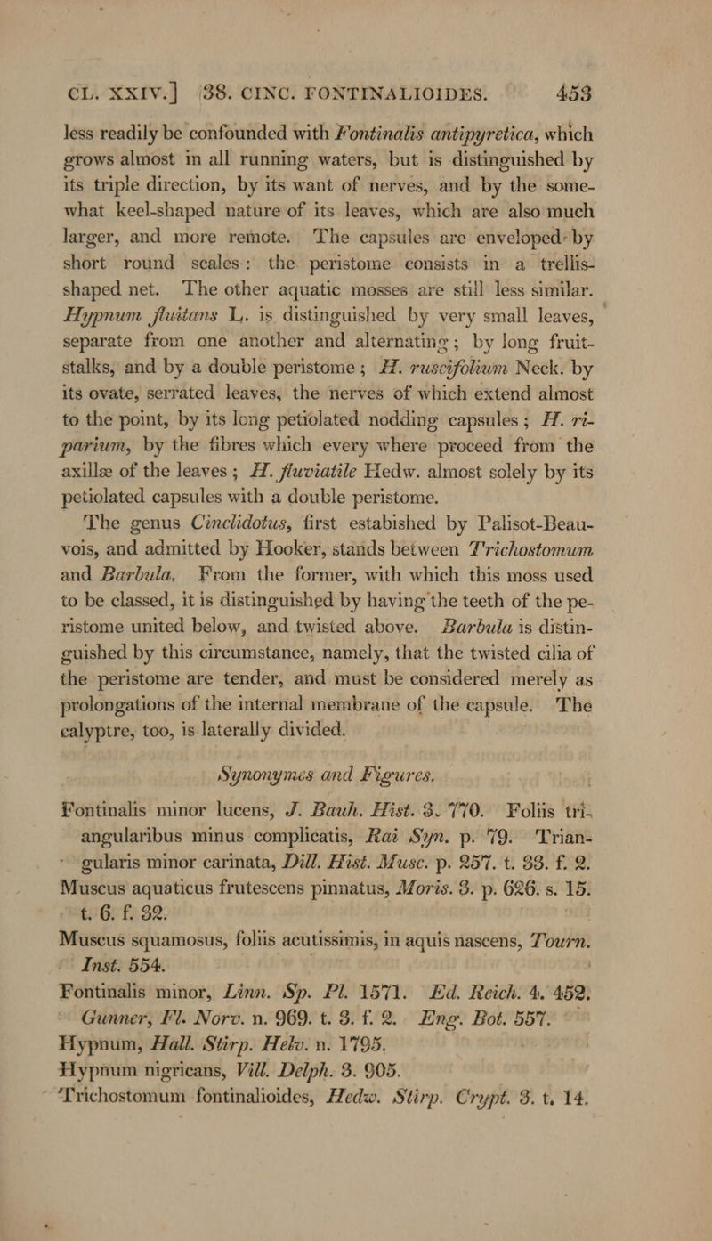 less readily be confounded with Fontinalis antipyretica, which grows almost in all running waters, but is distinguished by its triple direction, by its want of nerves, and by the some- what keel-shaped nature of its leaves, which are also much larger, and more remote. The capsules are enveloped: by short round scales-: the. peristome consists in a trellis- shaped net. The other aquatic mosses are still less similar. Hypnum fluitans L. is distinguished by very small leaves, separate from one another and alternating; by long fruit- stalks, and by a double peristome ; H. ruscifoliwm Neck. by its ovate, serrated leaves, the nerves of which extend almost to the point, by its long petiolated nodding capsules; AH. ri- parium, by the fibres which every where proceed from the axillz of the leaves; H. fluviatile Hedw. almost solely by its petiolated capsules with a double peristome. ~ The genus Cinclidotus, first estabished by Palisot-Beau- vois, and admitted by Hooker, stands between T'richostomum and Barbula, From the former, with which this moss used to be classed, it is distinguished by having the teeth of the pe- ristome united below, and twisted above. Barbula is distin- guished by this circumstance, namely, that the twisted cilia of the peristome are tender, and must be considered merely as prolongations of the internal membrane of the capsule. The calyptre, too, is laterally divided. Synonymes and Figures. Fontinalis minor lucens, J. Bauh. Hist..3. 170. Foliis ‘tr’: angularibus minus complicatis, Rai Syn. p. 79. Trian- gularis minor carinata, Dill. Hist. Muse. p. 257. t. 88. f. 2. raed aquaticus frutescens pinnatus, Moris. 3. p. 626. s. 15: t. 6. f. 32. Muscus squamosus, foliis ‚achtissimnis, in aquis nascens, Tourn. Inst. 554. Fontinalis minor, Linn. Sp. Pl. 1571. Ed. Reich. 4. 452. Gunner, Fl. Norv. n. 969. t. 3. f. 2. Eng. Bot. 557. Hypnum, Hall. Stirp. Helv. n. 1795. Hypnum nigricans, Vill. Delph. 3. 905. “ Trichostomum fontinalioides, Hedw. Stirp. Crypt. 3. t. 14.