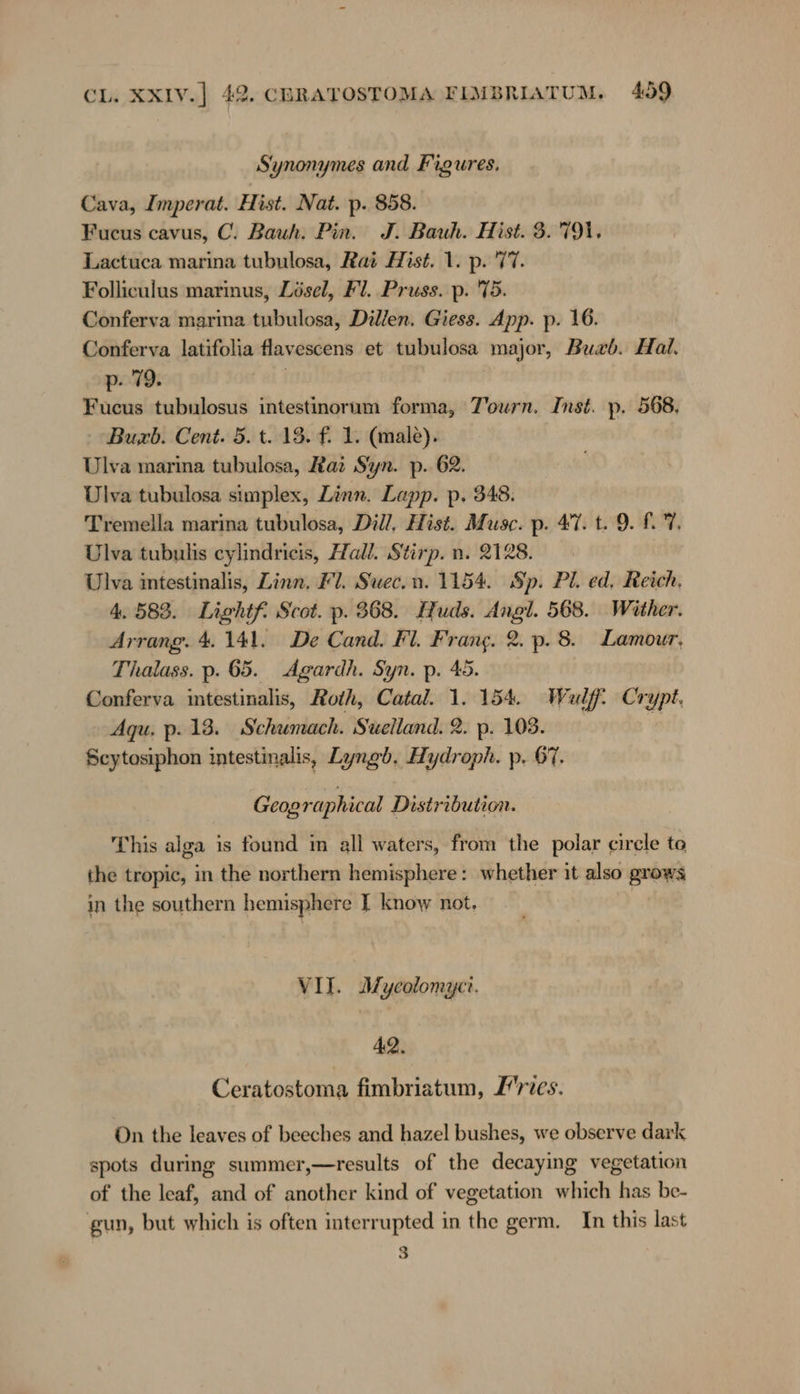 Synonymes and Figures. Cava, Imperat. Hist. Nat. p. 858. Fucus cavus, ©. Bauh. Pin. J. Bauh. Hist. 3. 791, Lactuca marina tubulosa, Rai Hist. 1. p. 77. Folliculus marmus, Zösel, Fl. Pruss. p. 75. Conferva marina tubulosa, Dillen. Giess. App. p. 16. Conferva latifolia flavescens et tubulosa major, Buxb. Hal. p. 79. Fucus tubulosus intestinorum forma, Tourn. Inst. p. 568, Buxb. Cent. 5. t. 13. f. 1. (male). Ulva marina tubulosa, Raz Syn. p. 62. Ulva tubulosa simplex, Zinn. Lapp. p. 348. Tremella marina tubulosa, Dill, Hist. Muse. p. 47. t. 9. £.°7, Ulva tubulis cylindricis, Hall. Stirp. n. 2128. Ulva intestinalis, Linn, Fl. Suec.n. 1154. Sip. Pl. ed, Reich, 4.583. Lightf Scot. p. 368. Huds. Angl. 568. Wither. Arrang. 4.141. De Cand. Fl. Frang. 2. p. 8. Lamour. Thalass. p. 65. Agardh. Syn. p. 45. Conferva intestinalis, Roth, Catal. 1. 154. Wulf. Crypt. Aqu. p. 13. Schumach. Suelland. 2. p. 103. Scytosiphon intestinalis, Lyngb. Hydroph. p. 67. Geographical Distribution. This alga is found im all waters, from the polar circle to the tropic, in the northern hemisphere: whether it also grows in the southern hemisphere I know not, VII. Myeolomycr. 42. Ceratostoma fimbriatum, Zries. On the leaves of beeches and hazel bushes, we observe dark spots during summer,—results of the decaying vegetation of the leaf, and of another kind of vegetation which has be- gun, but which is often interrupted in the germ. In this last 3