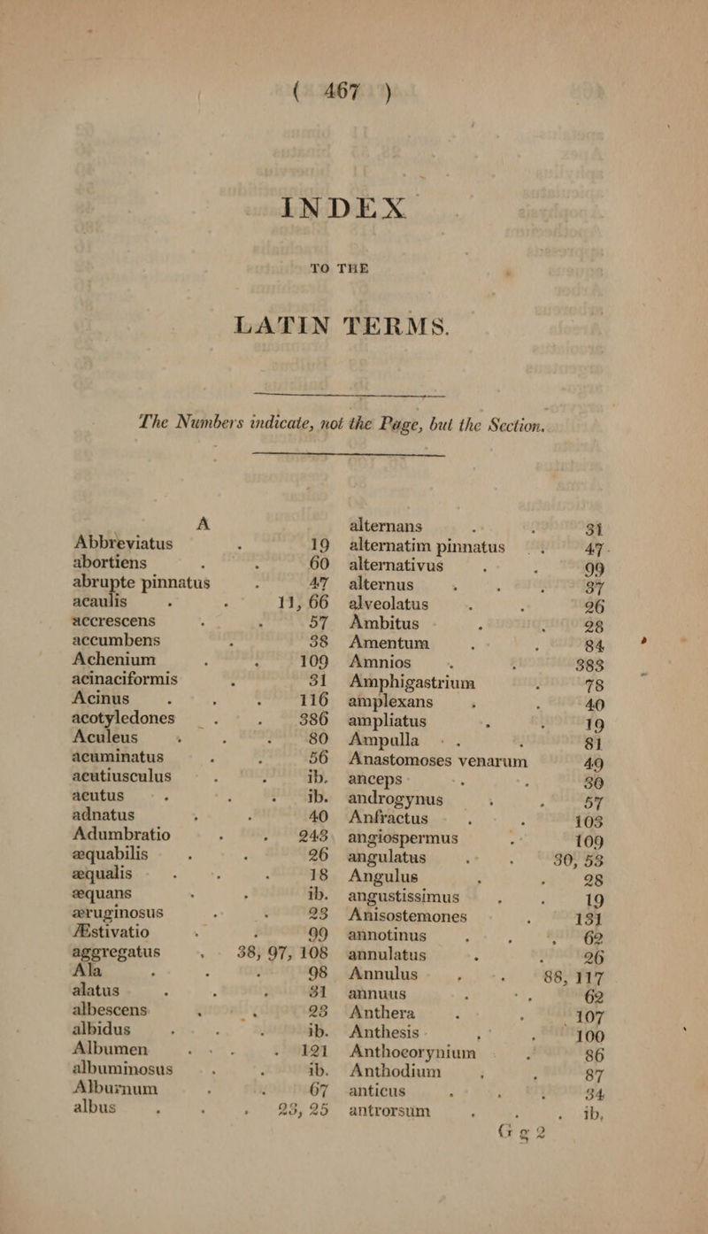 A Abbreviatus abortiens abrupte pinnatus Safe 4 aecrescens accumbens Achenium acinaciformis Acinus acotyledones Aculeus acuminatus acutiusculus acutus adnatus Adumbratio aequabilis zqualis eequans zruginosus FEstivatio aggregatus Ala 1 alatus albescens albidus Albumen albuminosus Alburnum albus 67 23, 25 alternans 31 alternatim pinnatus 47- alternativus 99 alternus 37 alveolatus 26 Ambitus 28 Amentum 84 Amnios 383 Amphigastrium 78 amplexans 40 ampliatus : 19 Ampulla - . : 81 Anastomoses venarum 49 anceps 30 androgynus 57 Anfractus 103 angiospermus 109 angulatus 30, 53 Angulus 28 angustissimus 19 Anisostemones 131 annotinus 62 annulatus : 26 Annulus 88, 117 annuus 62 Anthera west Anthesis 100 Anthoeorynium 86 Anthodium 87 anticus 34 antrorsum ib,