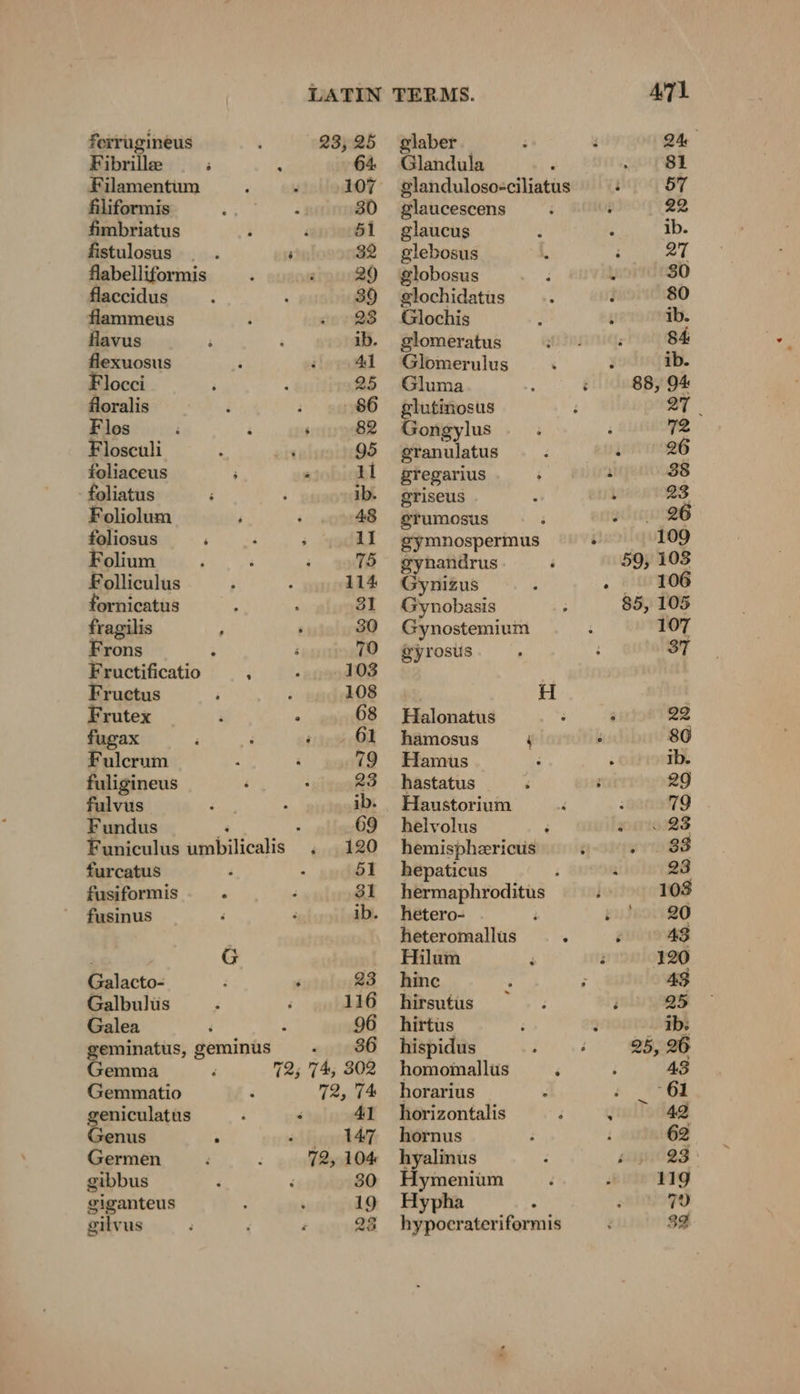 ferrugineus 23,25 Fibrille ; ö 64 Filamentum 107 Aliformis sgh oe 30 fimbriatus ; i 51 fistulosus _ . ; 32 flabelliformis 29 flaccidus 39 flammeus ‘ en QS flavus ; ; ib. flexuosus j i 41 Flocei 25 floralis i ; 86 Flos é . é 82 Flosculi ; ‘ 95 foliaceus ; 11 foliatus ib. Foliclum ; ‘ foliosus ‘ ; ; 11 Folium ‘ ; ; 75 Folliculus 114 ornicatus z ‘ 31 fragilis 30 Frons ; 70 Fructificatio ; 103 Fructus ; 108 Frutex i ; 68 fugax ‘ é 10% SM Fulcrum : 19 fuligineus F } 23 fulvus ; pi ib. Fundus 3 4 69 Funiculus umbilicalis . 120 furcatus ; : 51 fusiformis BEN U 31 fusinus F F ib. G Galacto- F 5 23 Galbulüs ; 116 Galea 96 geminatus, geminus 86 Gemma 72; 7%, 302 Gemmatio 72, 7% geniculatus a r 41 Genus | merry Germen F : 72, 104 gibbus ‘ 30 giganteus 19 gilvus 23 glaber 24 Glandula ‘ 81 glanduloso-ciliatus 57 glaucescens 22 glaucus ib. glebosus 27 globosus : L 30 glochidatus 80 Glochis ib. glomeratus 84 Glomerulus =: 3 ib. Gluma : é 88, 94 glutinosus 27 | Gongylus 2 granulatus : ‘ 26 pregarius ; eur 38 griseus 5 . 23 eTumosus ; : 26 gymnospermus : 109 gynandrus i 59, 103 Gynizus : . 106 Gynobasis 85, 105 Gynostemium 107 gyrosus 37 H 2 Halonatus : : 22 hamosus j : 86 Hamus ; N ib. hastatus ; ; 29 Haustorium ; 79 helvolus F R 23 hemisphzricus 6 . . 83 hepaticus : i 23 hermaphroditus 108 hetero- F 230091120 heteromallus ; é 48 Hilum ‘ i 120 hine ‘ 43 hirsutus =. eu hirtus Ib hispidus 25, 26 homomallus ; 43 horarius : ii horizontalis ; i 42 hornus 62 hyalinus 23° Hymenium : 119 Hypha . 70 hypocrateriformis 32