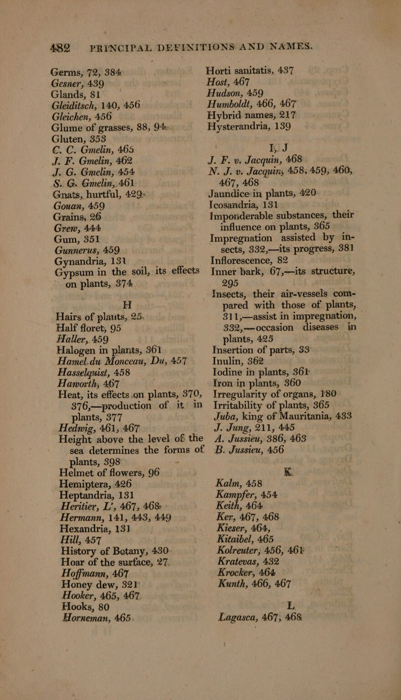 Germs, 72, 384: Gesner, 439 Glands, 81 Gleiditsch, 140, 456 Gleichen, 456 Glume of grasses, 88, 94: Gluten, 353 €. C. Gmelin, 465 J. F. Gmelin, 462 | J. G. Gmelin, 454 S.. G. Gmelin,.461 Gnats, hurtful, 429- Gouan, 459 Grains, 26 Grew, 444 Gum, 351 Gunnerus, 459 Gynandria, 131 é Gypsum in the soil, its effects on plants, 374 Hairs of plauts, 25. Half floret, 95 Haller, 459 Halogen in plants, 361 Hamel.du Monceau, Du, 457 Hasselquist, 458 Haworth; 467 . Tr Heat, its effects.on plants, 370, 376,—production of it in plants, 377 Hedwig, 461,.467 Height above the level of the sea determines the forms of plants, 398 Helmet of flowers, 96 Hemiptera, 426 Heptandria, 131 Heritier, L’, 467, 468 ' Hermann, 141, 443, 449 Hexandria, 131 Hill, 457 History of Botany, 430- Hoar of the surface, 27, Hoffmann, 467 Honey dew, 32) Hooker, 465, 467. Hooks, 80 Horneman, 465: Horti sanitatis, 437 Host, 467 Hudson, 459 Humboldt, 466, 467 Hybrid names, 217 Hysterandria, 139 I. J J. F. v. Jacquin, 468 N. J. v. Jacquin, 458, 459, 460, 467, 468 Jaundice-in plants, 420: Tcosandria, 131 Imponderable substances, their influence on plants, 365 Impregnation assisted by in- sects, 332,—its progress, 381 Inflorescence, 82 Inner bark, 67,—its structure, 295 Insects, their air-vessels com- pared with those of plants, — 311,—assist in impregnation, 332,—-occasion diseases in plants, 425 Insertion of parts, 33 Inulin, 362 Iodine in plants, 364 Irregularity of organs, 180 Irritability of plants, 365 Juba, king of Mauritania, 433 J. Jung, 211, 445 A. Jussieu, 386, 463 B. Jussieu, 456 K. Kalm, 458 Kampfer, 454 Keith, 464 Ker, 467, 468 Kieser, 464, Kitaibel, 465 Kolreuter; 456, 46% Kratevas, 432 Krocker, 464 Kunth, 466, 467 L Lagasca, 467, 468 i