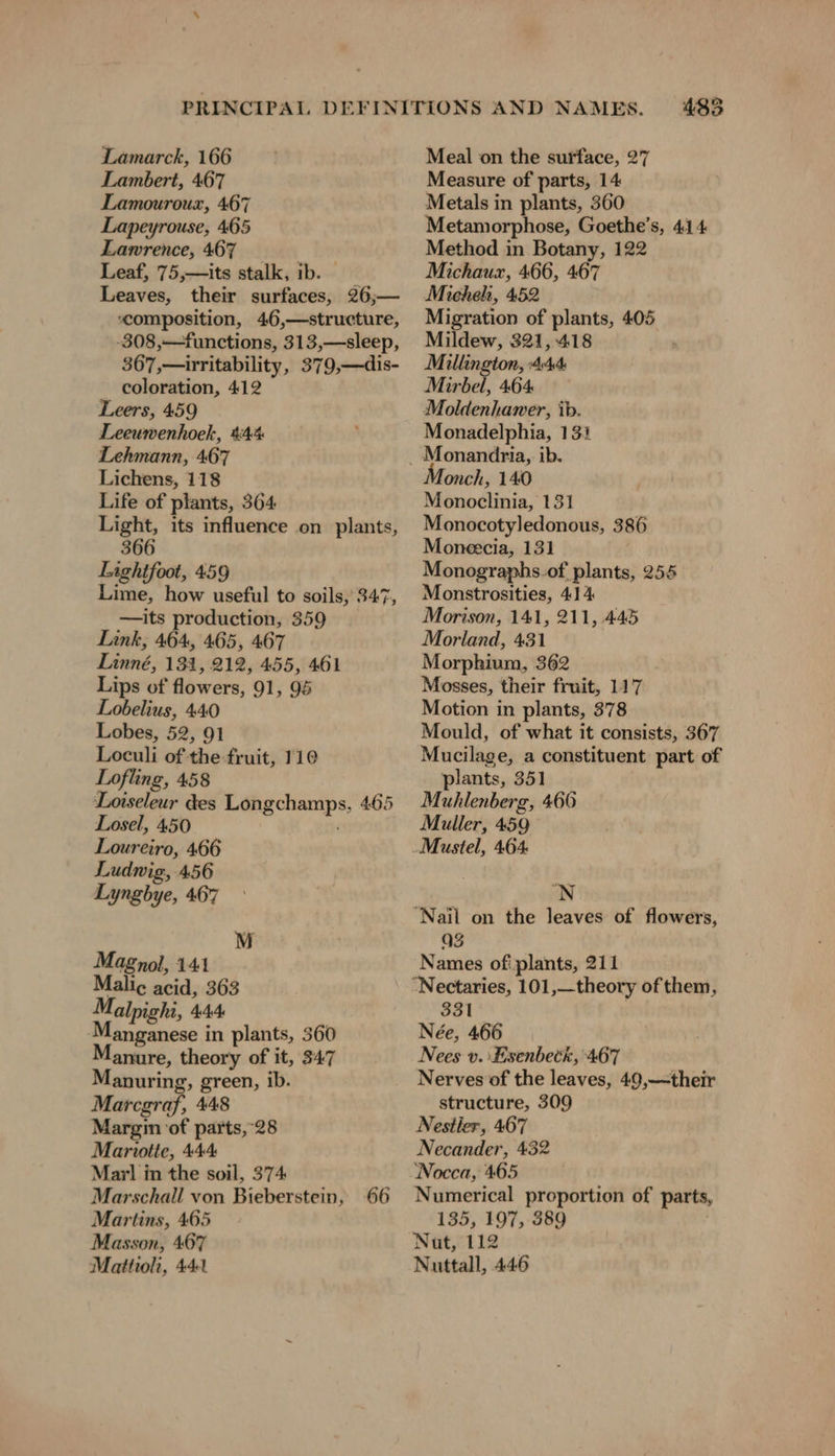 Lambert, 467 Lamouroux, 467 Lapeyrouse, 465 Lawrence, 467 Leaf, 75,—its stalk, ib. — Leaves, their surfaces, 26,— composition, 46,—structure, -308,—-functions, 313,—sleep, 367,—irritability, 379,—dis- coloration, 412 Leers, 459 Leeuwenhoek, 444% Lehmann, 467 Lichens, 118 Life of plants, 364 Light, its influence on plants, 366 Lightfoot, 459 ime, how useful to soils, 347, —its production, 359 Link, 464, 465, 467 Linné, 131, 212, 455, 461 Lips of flowers, 91, 95 Lobelius, 440 Lobes, 52, 91 Loculi of the fruit, 110 Lofling, 458 Loiseleur des Longchamps, 465 Losel, 450 ; Loureiro, 466 Ludwig, 456 Lyngbye, 467 MI Magnol, 141 Malic acid, 363 Malpighi, 444 anganese in plants, 360 anure, theory of it, 347 anuring, green, ib. Marcgraf, 448 Margin of parts,-28 Mariotte, 444 Marl in the soil, 374 Marschall von Bieberstein, 66 Martins, 465 Masson, 467 Mattioli, 441 483 Measure of parts, 14 Metals in plants, 360 Metamorphose, Goethe’s, 414 Method in Botany, 122 Michaux, 466, 467 Micheh, 452 Migration of plants, 405 Mildew, 321, 418 Millington, 4:44 Mirbel, 464 Moldenhawer, ib. Monadelphia, 131 Monch, 140 Monoclinia, 131 Monocotyledonous, 386 Moneecıa, 131 Monographs.of plants, 255 Monstrosities, 41% Morison, 141, 211, 445 Morland, 431 Morphium, 362 Mosses, their fruit, 117 Motion in plants, 378 Mould, of what it consists, 367 Mucilage, a constituent part of plants, 351 Muhlenberg, 466 Muller, 459 'N Q3 Names of! plants, 211 331 Née, 466 Nees v. ‘Lsenbeck, 467 Nerves of the leaves, 49,—their structure, 309 Nestler, 467 Necander, 432 Nocca, 465 Numerical proportion of parts, 135, 197, 389 Nat, 112 Nuttall, 446