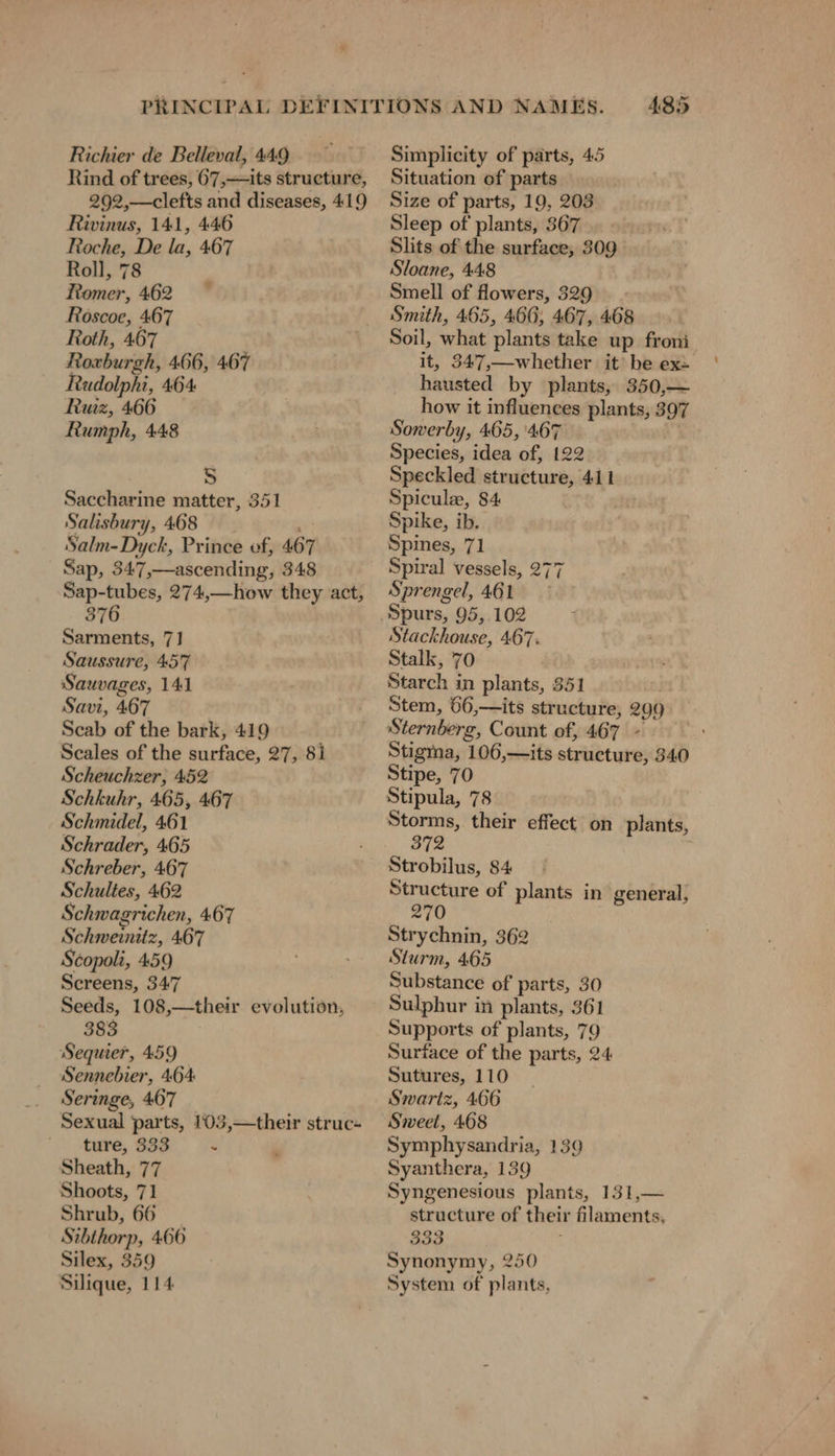 Richier de Belleval, 449 Rind of trees, 67,—its structure, 292,—clefts and diseases, 419 Rivinus, 141, 446 Roche, De la, 467 Roll, 78 Romer, 462 Roscoe, 467 Roth, 467 Roxburgh, 466, 467 Rudolphi, 464 Ruiz, 466 Rumph, 448 0 S Saccharine matter, 351 Salisbury, 468 _ . Salm-Dyck, Prince vf, 46 Sap, 347,—ascending, 348 Sap-tubes, 274,—how they act, 376 Sarments, 71 Saussure, 457 Sauvages, 141 Savi, 467 Scab of the bark, 419 Scales of the surface, 27, 8i Scheuchzer, 452 Schkuhr, 465, 467 Schmidel, 461 Schrader, 465 Schreber, 467 Schultes, 462 Schwagrichen, 467 Schweinitz, 467 Scopoli, 459 Screens, 347 Seeds, 108,—their evolution, 383 Sequier, 459 Sennebier, 464 _ Seringe, 467 Sexual parts, 103,—their struc- ' ture, 833 x Sheath, 77 Shoots, 71 Shrub, 66 Stbthorp, 466 Silex, 359 Silique, 114 485 Simplicity of parts, 45 Situation of parts Size of parts, 19, 203 Sleep of plants, 367 Slits of the surface, 309 Sloane, 448 Smell of flowers, 329 | Smith, 465, 466; 467, 468 Soil, what plants take up froni it, 347,—whether it be ex: hausted by plants, 350,— how it influences plants, 397 Sowerby, 465, 467 Species, idea of, 122 Speckled structure, 411 Spicule, 84 | Spike, ib. Spines, 71 Spiral vessels, 277 Sprengel, 461 Stackhouse, 467. Stalk, 70 Starch in plants, 351 Stem, 66,—its structure, 299 Sternberg, Count of, 467 - Stigma, 106,—its structure, 340 Stipe, 70 Stipula, 78 Storms, their effect on plants, 372 Strobilus, 84 Structure of plants in general, 270 Strychnin, 362 Sturm, 465 Substance of parts, 30 Supports of plants, 79 Surface of the parts, 24 Sutures, 110 Swartz, 466 Sweet, 468 Symphysandria, 139 Syanthera, 139 Syngenesious plants, 131,— structure of their filaments, 333 : Synonymy, 250 System of plants,