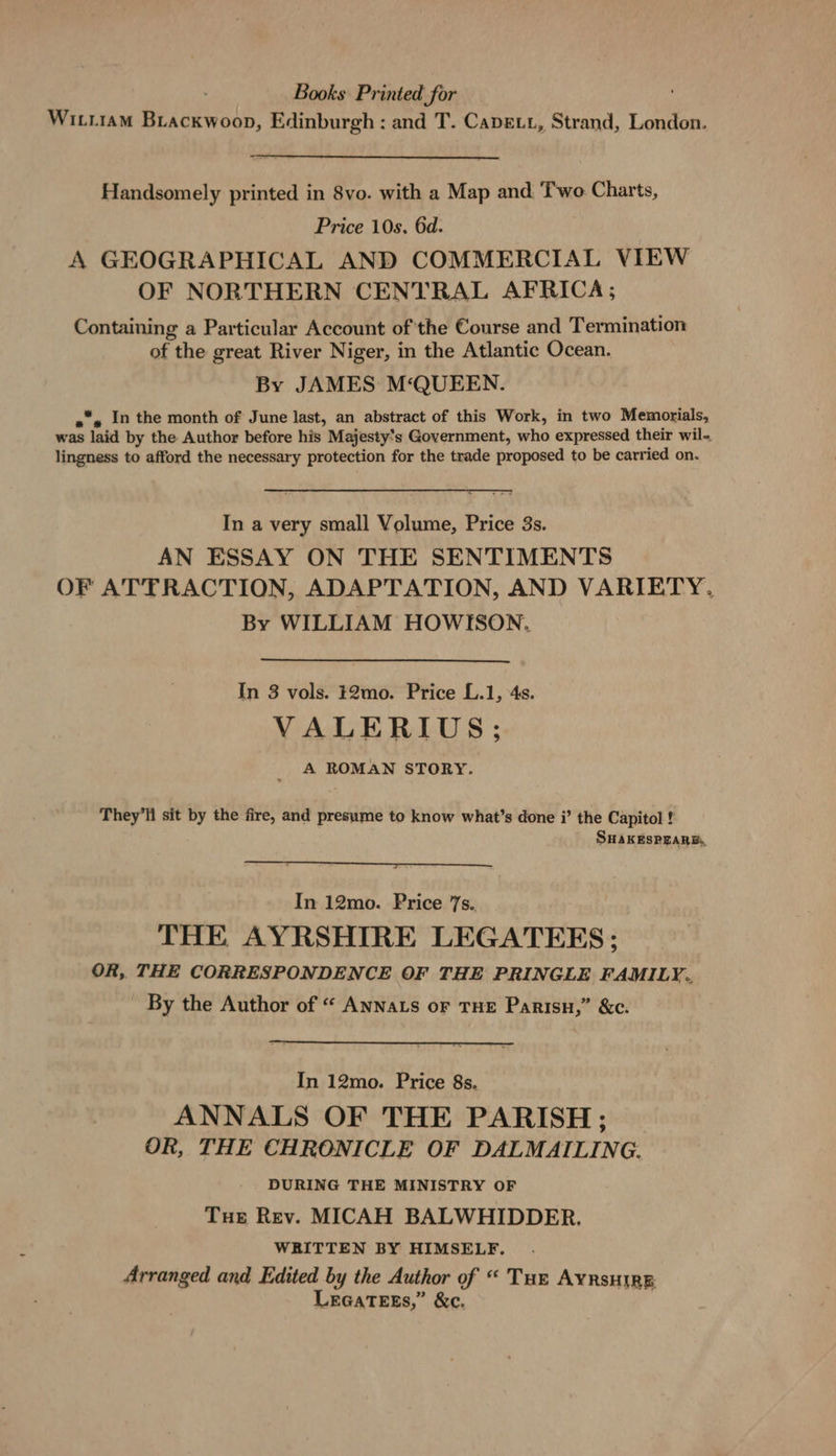 Books Printed for Wırrıam BLACKWwooD, Edinburgh : and T. Caperr, Strand, London. Handsomely printed in 8vo. with a Map and Two Charts, Price 10s. 6d. A GEOGRAPHICAL AND COMMERCIAL VIEW OF NORTHERN CENTRAL AFRICA; Containing a Particular Account of the Course and Termination of the great River Niger, in the Atlantic Ocean. By JAMES M‘QUEEN. «» In the month of June last, an abstract of this Work, in two Memorials, was laid by the Author before his Majesty's Government, who expressed their wil- lingness to afford the necessary protection for the trade proposed to be carried on. In a very small Volume, Price 3s. AN ESSAY ON THE SENTIMENTS OF ATTRACTION, ADAPTATION, AND VARIETY. By WILLIAM HOWISON. In 3 vols. #2mo. Price L.1, 4s. VALERIUS; A ROMAN STORY. They'll sit by the fire, and presume to know what’s done i’ the Capitol ! SHAKESPEARE In 12mo. Price 7s.. THE AYRSHIRE LEGATEES; OR, THE CORRESPONDENCE OF THE PRINGLE FAMILY. By the Author of “ AnNaLs or THE Parisn,” &amp;c. In 12mo. Price 8s. ANNALS OF THE PARISH; OR, THE CHRONICLE OF DALMAILING. DURING THE MINISTRY OF Tue Rev. MICAH BALWHIDDER. WRITTEN BY HIMSELF. Arranged and Edited by the Author of “ Tur AYRSHIRE LEGATEES,” &amp;c.