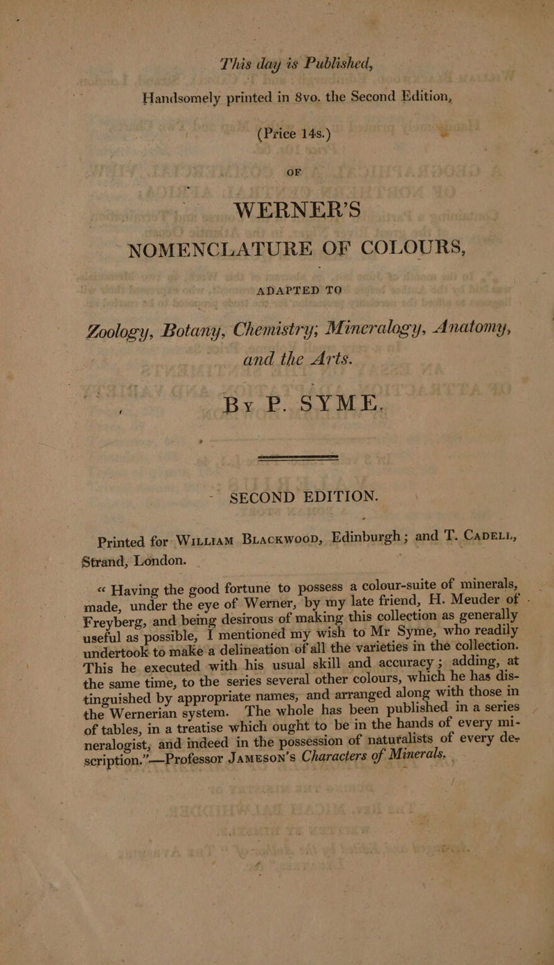 This day is Published, Handsomely printed in 8vo, the Second Edition, (Price 14s.) 3 x | WERNER’S NOMENCLATURE OF COLOURS, At To | Zoology, Botany, Chemistry; Mineralogy, Anatomy, and the Arts. ‘i By P. SYME. ~ SECOND EDITION. Printed for Wittiam BLAcKwooD, Edinburgh ; and T. CADELL, Strand, London. in « Having the good fortune to possess a colour-suite of minerals, Freyberg, and being desirous of making this collection as generally useful as possible, I mentioned my wish to Mr Syme, who readily undertook to mäke a delineation of all the varieties in the collection. This he executed with his usual skill and accuracy ; adding, at the same time, to the series several other colours, which he has dis- tinguished by appropriate names, and arranged along with those in the Wernerian system. The whole has been published in a series _ of tables, in a treatise which ought to be in the hands of every mi- neralogist; and indeed in the possession of naturalists of every de- scription.” —Professor Jameson’s Characters of Minerals, _