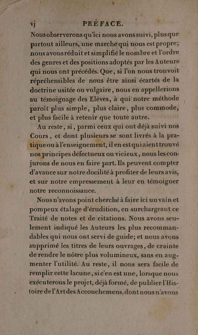 ST OM PRE PAGE: Nousobserverons qu'ici nous avonssuivi, plusque partout ailleurs, une marche qui nous est propre; nousavonsréduit et simplifié le nombre et l'ordre des genres et des positions adoptés par les Auteurs qui nous ont précédés. Que, si l’on nous trouvoit répréhensibles de nous être ainsi écartés de la doctrine usitée ou vulgaire, nous en appellerions au témoignage des Elèves, à qui notre méthode paroît plus simple, plus claire, plus commode, et plus facile à retenir que toute autre. Au reste, si, parmi ceux qui ont déjà suivi nos Cours , et dont plusieurs se sont livrés à la pra- tique ou à l’enseignement, ilenestquiaienttrouvé nos principes défectueux ou vicieux, nous lescon- jurons de nous en faire part. Ils peuvent compter d'avance sur notre docilité à profiter de leurs avis, et sur notre empressement à leur en témoigner notre reconnoissance. s Nous n’avons point cherché à faire ici un vain et pompeux étalage d’érudition, en surchargeant ce Traité de notes et de citations. Nous avons seu- lement indiqué les Auteurs les plus recomman- dables qui nous ont servi de guide; et nous avons supprimé les titres de leurs ouvrages, de crainte de rendre le nôtre plus volumineux, sans en aug- menter l'utilité. Au reste, il nous sera facile de remplir cette lacune, sic'enestune, lorsque nous exécuterons le projet, déjà formé, de publier l'His- toire del’Artdes Accouchemens,dontnousn’avons